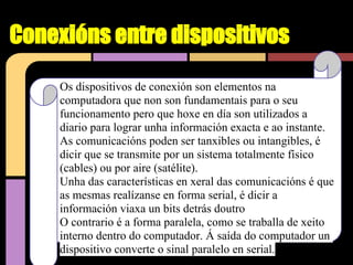 Conexións entre dispositivos

     Os dispositivos de conexión son elementos na
     computadora que non son fundamentais para o seu
     funcionamento pero que hoxe en día son utilizados a
     diario para lograr unha información exacta e ao instante.
     As comunicacións poden ser tanxibles ou intangibles, é
     dicir que se transmite por un sistema totalmente físico
     (cables) ou por aire (satélite).
     Unha das características en xeral das comunicacións é que
     as mesmas realízanse en forma serial, é dicir a
     información viaxa un bits detrás doutro
     O contrario é a forma paralela, como se traballa de xeito
     interno dentro do computador. Á saída do computador un
     dispositivo converte o sinal paralelo en serial.
 