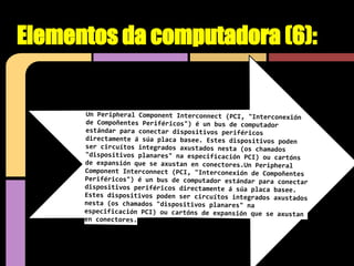 Elementos da computadora (6):


      Un Peripheral Component Interconnect (PCI, "Interconexión
      de Compoñentes Periféricos") é un bus de computador
      estándar para conectar dispositivos periféricos
      directamente á súa placa basee. Estes dispositivos poden
      ser circuítos integrados axustados nesta (os chamados
      "dispositivos planares" na especificación PCI) ou cartóns
      de expansión que se axustan en conectores.Un Peripheral
      Component Interconnect (PCI, "Interconexión de Compoñentes
      Periféricos") é un bus de computador estándar para conectar
      dispositivos periféricos directamente á súa placa basee.
      Estes dispositivos poden ser circuítos integrados axustados
      nesta (os chamados "dispositivos planares" na
      especificación PCI) ou cartóns de expansión que se axustan
      en conectores.
 