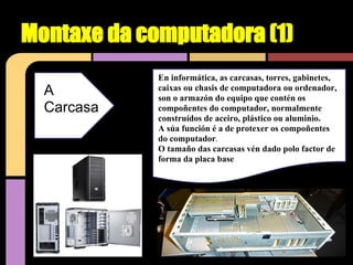 Montaxe da computadora (1)
             En informática, as carcasas, torres, gabinetes,
  A          caixas ou chasis de computadora ou ordenador,
             son o armazón do equipo que contén os
  Carcasa    compoñentes do computador, normalmente
             construídos de aceiro, plástico ou aluminio.
             A súa función é a de protexer os compoñentes
             do computador.
             O tamaño das carcasas vén dado polo factor de
             forma da placa base
 