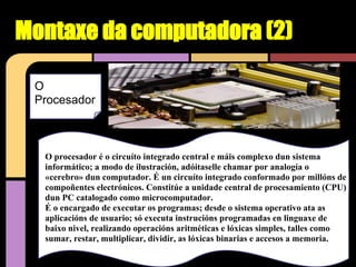 Montaxe da computadora (2)

 O
 Procesador



  O procesador é o circuíto integrado central e máis complexo dun sistema
  informático; a modo de ilustración, adóitaselle chamar por analogía o
  «cerebro» dun computador. É un circuíto integrado conformado por millóns de
  compoñentes electrónicos. Constitúe a unidade central de procesamiento (CPU)
  dun PC catalogado como microcomputador.
  É o encargado de executar os programas; desde o sistema operativo ata as
  aplicacións de usuario; só executa instrucións programadas en linguaxe de
  baixo nivel, realizando operacións aritméticas e lóxicas simples, talles como
  sumar, restar, multiplicar, dividir, as lóxicas binarias e accesos a memoria.
 