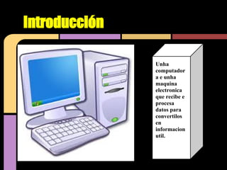 Introducción

               Unha
               computador
               a e unha
               maquina
               electronica
               que recibe e
               procesa
               datos para
               convertilos
               en
               informacion
               util.
 