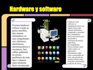 Hardware y software
                      Coñécese como
                      software ao
O termo hardware      equipamento lóxico ou
refírese a todas as   soporte lóxico dun
partes tanxibles      sistema informático,
                      comprende o conxunto
dun sistema           dos compoñentes
informático; os       lóxicos necesarios que
seus compoñentes      fan posible a
                      realización de tarefas
son: eléctricos,      específicas.
electrónicos,         Os compoñentes
electromecánicos e    lóxicos inclúen, entre
mecánicos. Son        moitos outros, as
                      aplicacións
cables, gabinetes     informáticas; talles
ou caixas,            como o procesador de
periféricos de todo   texto, que permite ao
                      usuario realizar todas
tipo e calquera       as tarefas concernentes
outro elemento        á edición de textos.
físico involucrado
 