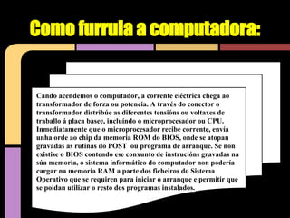 Como furrula a computadora:


Cando acendemos o computador, a corrente eléctrica chega ao
transformador de forza ou potencia. A través do conector o
transformador distribúe as diferentes tensións ou voltaxes de
traballo á placa basee, incluíndo o microprocesador ou CPU.
Inmediatamente que o microprocesador recibe corrente, envía
unha orde ao chip da memoria ROM do BIOS, onde se atopan
gravadas as rutinas do POST ou programa de arranque. Se non
existise o BIOS contendo ese conxunto de instrucións gravadas na
súa memoria, o sistema informático do computador non podería
cargar na memoria RAM a parte dos ficheiros do Sistema
Operativo que se requiren para iniciar o arranque e permitir que
se poidan utilizar o resto dos programas instalados.
 