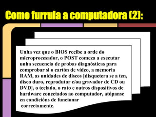 Como furrula a computadora (2):


   Unha vez que o BIOS recibe a orde do
   microprocesador, o POST comeza a executar
   unha secuencia de probas diagnósticas para
   comprobar si o cartón de vídeo, a memoria
   RAM, as unidades de discos [disquetera se a ten,
   disco duro, reprodutor e/ou gravador de CD ou
   DVD], o teclado, o rato e outros dispositivos de
   hardware conectados ao computador, atópanse
   en condicións de funcionar
    correctamente.
 