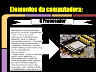Elementos da computadora:
                                      O Procesador
O microprocesador (ou simplemente
procesador) é o circuíto integrado central
e máis complexo dun sistema
informático; a modo de ilustración,
adóitaselle chamar por analogía o
«cerebro» dun computador. É un circuíto
integrado conformado por millóns de
compoñentes electrónicos. Constitúe a
unidade central de procesamiento (CPU)
dun PC catalogado como
microcomputador.
É o encargado de executar os programas;
desde o sistema operativo ata as
aplicacións de usuario; só executa
instrucións programadas en linguaxe de
baixo nivel, realizando operacións
aritméticas e lóxicas simples, talles
como sumar, restar, multiplicar, dividir,
as lóxicas binarias e accesos a memoria.
 