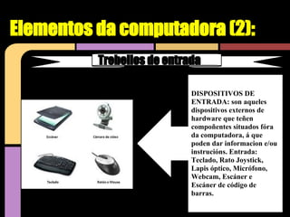 Elementos da computadora (2):
          Trebellos de entrada

                            DISPOSITIVOS DE
                            ENTRADA: son aqueles
                            dispositivos externos de
                            hardware que teñen
                            compoñentes situados fóra
                            da computadora, á que
                            poden dar informacion e/ou
                            instrucións. Entrada:
                            Teclado, Rato Joystick,
                            Lapis óptico, Micrófono,
                            Webcam, Escáner e
                            Escáner de código de
                            barras.
 