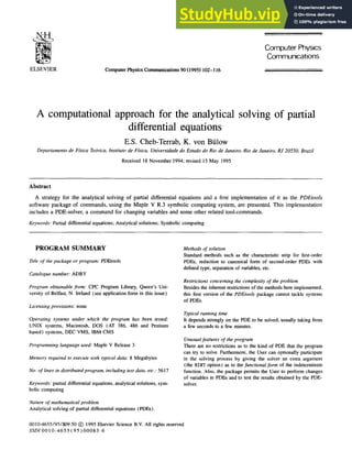 ELSEVIER Computer Physics Communications 90 (1995) 102- ! 16
ComputerPhysics
Communications
A computational approach for the analytical solving of partial
differential equations
E.S. Cheb-Terrab, K. yon Btflow
Departamento de F~ica Te6rica, lnstituto de Ffsica, Universidade do Estado do Rio de Janeiro, Rio de Janeiro, RJ 20550, Brazil
Received 18 November 1994; revised 15 May 1995
Abstract
A strategy for the analytical solving of partial differential equations and a first implementation of it as the PDEtools
software package of commands, using the Maple V R.3 symbolic computing system, are presented. This implementation
includes a PDE-solver, a command for changing variables and some other related tool-commands.
Keywords: Partial differential equations; Analytical solutions; Symbolic computing
PROGRAM SUMMARY
"Etle of the package or program: PDEtools
Catalogue number: ADBY
Program obtainable from: CPC Program Library, Queen's Uni-
versity of Belfast, N. Ireland (see application form in this issue)
Licensing provisions: none
Operating systems under which the program has been tested:
UNIX systems, Macintosh, DOS (AT 386, 486 and Pentium
based) systems, DEC VMS, IBM CMS
Programming language used: Maple V Release 3
Memory required to execute with typical data: 8 Megabytes
No. of lines in distributed program, including test data, etc.: 5617
Keywords: partial differential equations, analytical solutions, sym-
bolic computing
Nature of mathematical problem
Analytical solving of partial differential equations (PDEs).
Methods of solution
Standard methods such as the characteristic strip for first-order
PDEs, reduction to canonical form of second-order PDEs with
defined type, separation of variables, etc.
Restrictions concerning the complexity of the problem
Besides the inherent restrictions of the methods here implemented,
this first version of the PDEtools package cannot tackle systems
of PDEs.
Typical running time
It depends strongly on the PDE to be solved, usually taking from
a few seconds to a few minutes.
Unusualfeatures of the program
There are no restrictions as to the kind of PDE that the program
can try to solve. Furthermore, the User can optionally participate
in the solving process by giving the solver an extra argument
(the HINT option) as to the functionalfor,n of the indeterminate
function. Also, the package permits the User to perform changes
of variables in PDEs and to test the results obtained by the PDE-
solver.
0010-4655/95/$09.50 (~ 1995 Elsevier Science B.V. All rights reserved
SSDI 0010-4655 (95)00083-6
 