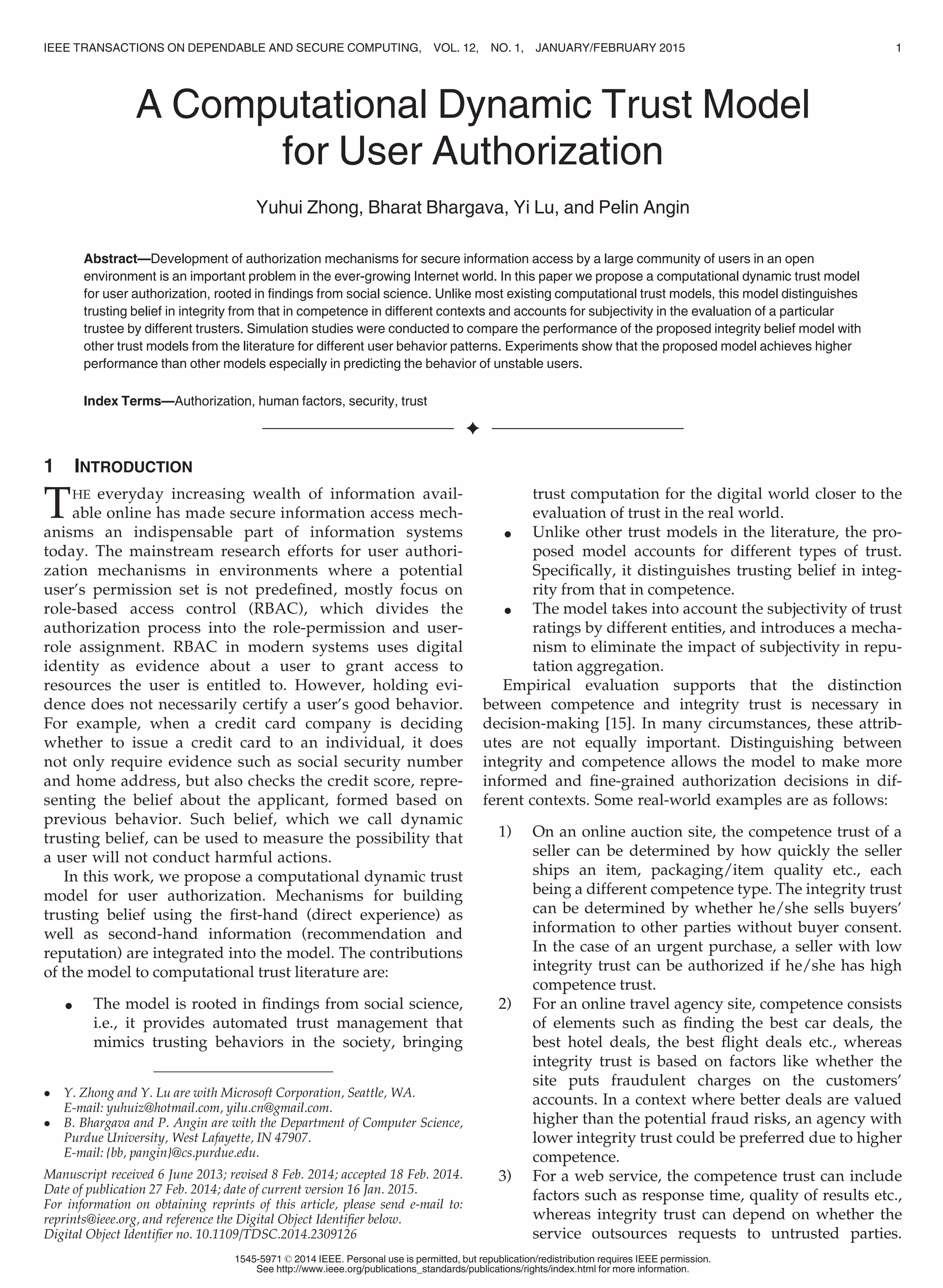 A Computational Dynamic Trust Model
for User Authorization
Yuhui Zhong, Bharat Bhargava, Yi Lu, and Pelin Angin
Abstract—Development of authorization mechanisms for secure information access by a large community of users in an open
environment is an important problem in the ever-growing Internet world. In this paper we propose a computational dynamic trust model
for user authorization, rooted in ﬁndings from social science. Unlike most existing computational trust models, this model distinguishes
trusting belief in integrity from that in competence in different contexts and accounts for subjectivity in the evaluation of a particular
trustee by different trusters. Simulation studies were conducted to compare the performance of the proposed integrity belief model with
other trust models from the literature for different user behavior patterns. Experiments show that the proposed model achieves higher
performance than other models especially in predicting the behavior of unstable users.
Index Terms—Authorization, human factors, security, trust
Ç
1 INTRODUCTION
THE everyday increasing wealth of information avail-
able online has made secure information access mech-
anisms an indispensable part of information systems
today. The mainstream research efforts for user authori-
zation mechanisms in environments where a potential
user’s permission set is not predeﬁned, mostly focus on
role-based access control (RBAC), which divides the
authorization process into the role-permission and user-
role assignment. RBAC in modern systems uses digital
identity as evidence about a user to grant access to
resources the user is entitled to. However, holding evi-
dence does not necessarily certify a user’s good behavior.
For example, when a credit card company is deciding
whether to issue a credit card to an individual, it does
not only require evidence such as social security number
and home address, but also checks the credit score, repre-
senting the belief about the applicant, formed based on
previous behavior. Such belief, which we call dynamic
trusting belief, can be used to measure the possibility that
a user will not conduct harmful actions.
In this work, we propose a computational dynamic trust
model for user authorization. Mechanisms for building
trusting belief using the ﬁrst-hand (direct experience) as
well as second-hand information (recommendation and
reputation) are integrated into the model. The contributions
of the model to computational trust literature are:
 The model is rooted in ﬁndings from social science,
i.e., it provides automated trust management that
mimics trusting behaviors in the society, bringing
trust computation for the digital world closer to the
evaluation of trust in the real world.
 Unlike other trust models in the literature, the pro-
posed model accounts for different types of trust.
Speciﬁcally, it distinguishes trusting belief in integ-
rity from that in competence.
 The model takes into account the subjectivity of trust
ratings by different entities, and introduces a mecha-
nism to eliminate the impact of subjectivity in repu-
tation aggregation.
Empirical evaluation supports that the distinction
between competence and integrity trust is necessary in
decision-making [15]. In many circumstances, these attrib-
utes are not equally important. Distinguishing between
integrity and competence allows the model to make more
informed and ﬁne-grained authorization decisions in dif-
ferent contexts. Some real-world examples are as follows:
1) On an online auction site, the competence trust of a
seller can be determined by how quickly the seller
ships an item, packaging/item quality etc., each
being a different competence type. The integrity trust
can be determined by whether he/she sells buyers’
information to other parties without buyer consent.
In the case of an urgent purchase, a seller with low
integrity trust can be authorized if he/she has high
competence trust.
2) For an online travel agency site, competence consists
of elements such as ﬁnding the best car deals, the
best hotel deals, the best ﬂight deals etc., whereas
integrity trust is based on factors like whether the
site puts fraudulent charges on the customers’
accounts. In a context where better deals are valued
higher than the potential fraud risks, an agency with
lower integrity trust could be preferred due to higher
competence.
3) For a web service, the competence trust can include
factors such as response time, quality of results etc.,
whereas integrity trust can depend on whether the
service outsources requests to untrusted parties.
 Y. Zhong and Y. Lu are with Microsoft Corporation, Seattle, WA.
E-mail: yuhuiz@hotmail.com, yilu.cn@gmail.com.
 B. Bhargava and P. Angin are with the Department of Computer Science,
Purdue University, West Lafayette, IN 47907.
E-mail: {bb, pangin}@cs.purdue.edu.
Manuscript received 6 June 2013; revised 8 Feb. 2014; accepted 18 Feb. 2014.
Date of publication 27 Feb. 2014; date of current version 16 Jan. 2015.
For information on obtaining reprints of this article, please send e-mail to:
reprints@ieee.org, and reference the Digital Object Identiﬁer below.
Digital Object Identiﬁer no. 10.1109/TDSC.2014.2309126
IEEE TRANSACTIONS ON DEPENDABLE AND SECURE COMPUTING, VOL. 12, NO. 1, JANUARY/FEBRUARY 2015 1
1545-5971 ß 2014 IEEE. Personal use is permitted, but republication/redistribution requires IEEE permission.
See http://www.ieee.org/publications_standards/publications/rights/index.html for more information.
 