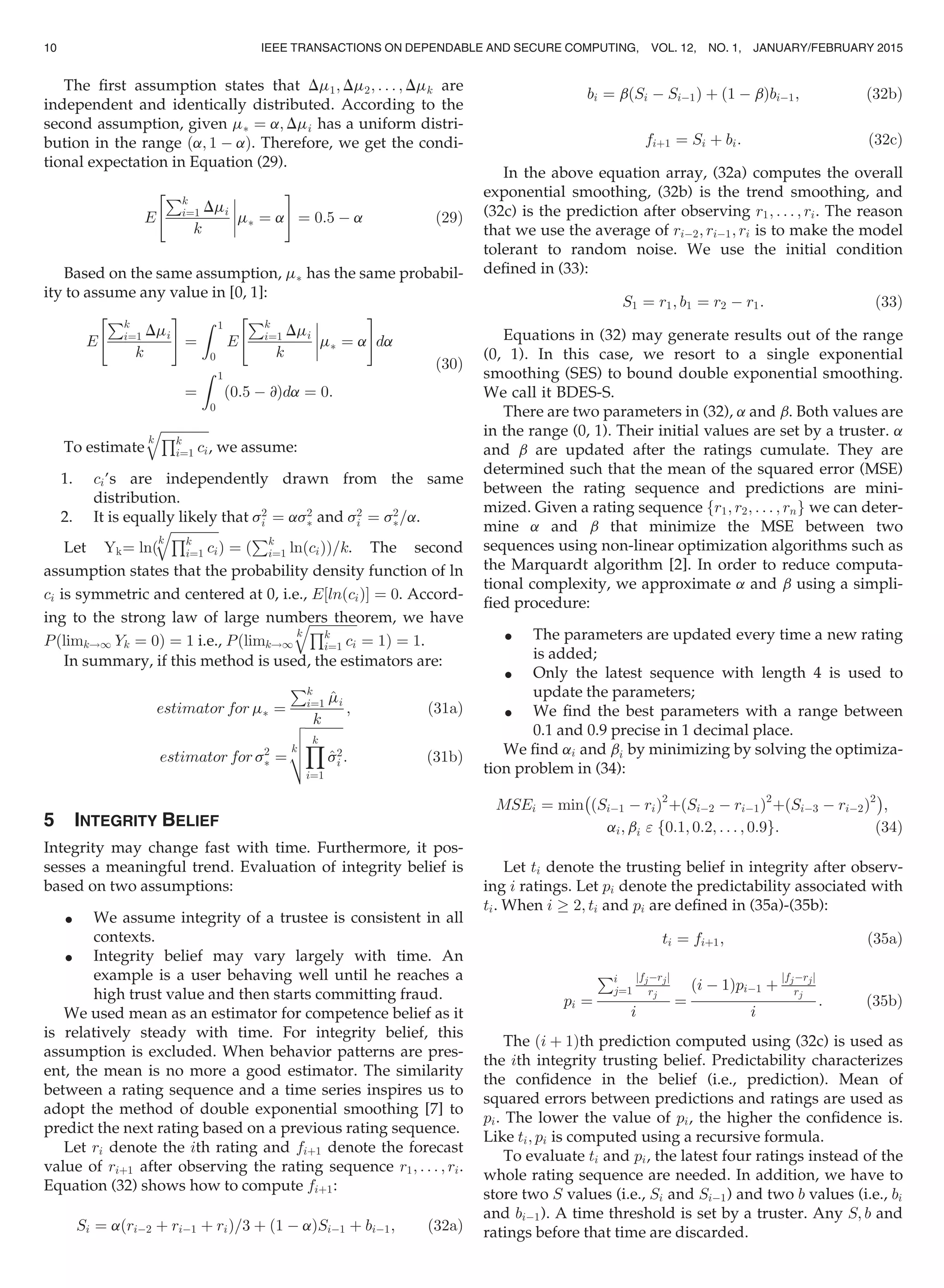 The ﬁrst assumption states that Dm1; Dm2; . . . ; Dmk are
independent and identically distributed. According to the
second assumption, given mÃ ¼ a; Dmi has a uniform distri-
bution in the range ða; 1 À aÞ. Therefore, we get the condi-
tional expectation in Equation (29).
E
Pk
i¼1 Dmi
k



mÃ ¼ a
 #
¼ 0:5 À a (29)
Based on the same assumption, mÃ has the same probabil-
ity to assume any value in [0, 1]:
E
Pk
i¼1 Dmi
k
 #
¼
Z 1
0
E
Pk
i¼1 Dmi
k



mÃ ¼ a
 #
da
¼
Z 1
0
0:5 À @ð Þda ¼ 0:
(30)
To estimate
k
ﬃﬃﬃﬃﬃﬃﬃﬃﬃﬃﬃﬃﬃﬃﬃQk
i¼1 ci
q
, we assume:
1. ci’s are independently drawn from the same
distribution.
2. It is equally likely that s2
i ¼ as2
Ã and s2
i ¼ s2
Ã=a.
Let Yk¼ lnð
k
ﬃﬃﬃﬃﬃﬃﬃﬃﬃﬃﬃﬃﬃﬃﬃQk
i¼1 ci
q
Þ ¼ ð
Pk
i¼1 lnðciÞÞ=k. The second
assumption states that the probability density function of ln
ci is symmetric and centered at 0, i.e., E½lnðciÞŠ ¼ 0. Accord-
ing to the strong law of large numbers theorem, we have
Pðlimk!1 Yk ¼ 0Þ ¼ 1 i.e., Pðlimk!1
k
ﬃﬃﬃﬃﬃﬃﬃﬃﬃﬃﬃﬃﬃﬃﬃQk
i¼1 ci
q
¼ 1Þ ¼ 1.
In summary, if this method is used, the estimators are:
estimator for mÃ ¼
Pk
i¼1 ^mi
k
; (31a)
estimator for s2
Ã ¼
k
ﬃﬃﬃﬃﬃﬃﬃﬃﬃﬃﬃﬃ
Yk
i¼1
^s2
i
v
u
u
t : (31b)
5 INTEGRITY BELIEF
Integrity may change fast with time. Furthermore, it pos-
sesses a meaningful trend. Evaluation of integrity belief is
based on two assumptions:
 We assume integrity of a trustee is consistent in all
contexts.
 Integrity belief may vary largely with time. An
example is a user behaving well until he reaches a
high trust value and then starts committing fraud.
We used mean as an estimator for competence belief as it
is relatively steady with time. For integrity belief, this
assumption is excluded. When behavior patterns are pres-
ent, the mean is no more a good estimator. The similarity
between a rating sequence and a time series inspires us to
adopt the method of double exponential smoothing [7] to
predict the next rating based on a previous rating sequence.
Let ri denote the ith rating and fiþ1 denote the forecast
value of riþ1 after observing the rating sequence r1; . . . ; ri.
Equation (32) shows how to compute fiþ1:
Si ¼ aðriÀ2 þ riÀ1 þ riÞ=3 þ 1 À að ÞSiÀ1 þ biÀ1; (32a)
bi ¼ b Si À SiÀ1ð Þ þ 1 À bð ÞbiÀ1; (32b)
fiþ1 ¼ Si þ bi: (32c)
In the above equation array, (32a) computes the overall
exponential smoothing, (32b) is the trend smoothing, and
(32c) is the prediction after observing r1; . . . ; ri. The reason
that we use the average of riÀ2; riÀ1; ri is to make the model
tolerant to random noise. We use the initial condition
deﬁned in (33):
S1 ¼ r1; b1 ¼ r2 À r1: (33)
Equations in (32) may generate results out of the range
(0, 1). In this case, we resort to a single exponential
smoothing (SES) to bound double exponential smoothing.
We call it BDES-S.
There are two parameters in (32), a and b. Both values are
in the range (0, 1). Their initial values are set by a truster. a
and b are updated after the ratings cumulate. They are
determined such that the mean of the squared error (MSE)
between the rating sequence and predictions are mini-
mized. Given a rating sequence fr1; r2; . . . ; rng we can deter-
mine a and b that minimize the MSE between two
sequences using non-linear optimization algorithms such as
the Marquardt algorithm [2]. In order to reduce computa-
tional complexity, we approximate a and b using a simpli-
ﬁed procedure:
 The parameters are updated every time a new rating
is added;
 Only the latest sequence with length 4 is used to
update the parameters;
 We ﬁnd the best parameters with a range between
0.1 and 0.9 precise in 1 decimal place.
We ﬁnd ai and bi by minimizing by solving the optimiza-
tion problem in (34):
MSEi ¼ min
À
SiÀ1 À rið Þ2
þ SiÀ2 À riÀ1ð Þ2
þ SiÀ3 À riÀ2ð Þ2Á
;
ai; bi  f0:1; 0:2; . . . ; 0:9g: (34)
Let ti denote the trusting belief in integrity after observ-
ing i ratings. Let pi denote the predictability associated with
ti. When i ! 2; ti and pi are deﬁned in (35a)-(35b):
ti ¼ fiþ1; (35a)
pi ¼
Pi
j¼1
jfjÀrjj
rj
i
¼
i À 1ð ÞpiÀ1 þ
jfjÀrjj
rj
i
: (35b)
The ði þ 1Þth prediction computed using (32c) is used as
the ith integrity trusting belief. Predictability characterizes
the conﬁdence in the belief (i.e., prediction). Mean of
squared errors between predictions and ratings are used as
pi. The lower the value of pi, the higher the conﬁdence is.
Like ti; pi is computed using a recursive formula.
To evaluate ti and pi, the latest four ratings instead of the
whole rating sequence are needed. In addition, we have to
store two S values (i.e., Si and SiÀ1) and two b values (i.e., bi
and biÀ1). A time threshold is set by a truster. Any S; b and
ratings before that time are discarded.
10 IEEE TRANSACTIONS ON DEPENDABLE AND SECURE COMPUTING, VOL. 12, NO. 1, JANUARY/FEBRUARY 2015
 