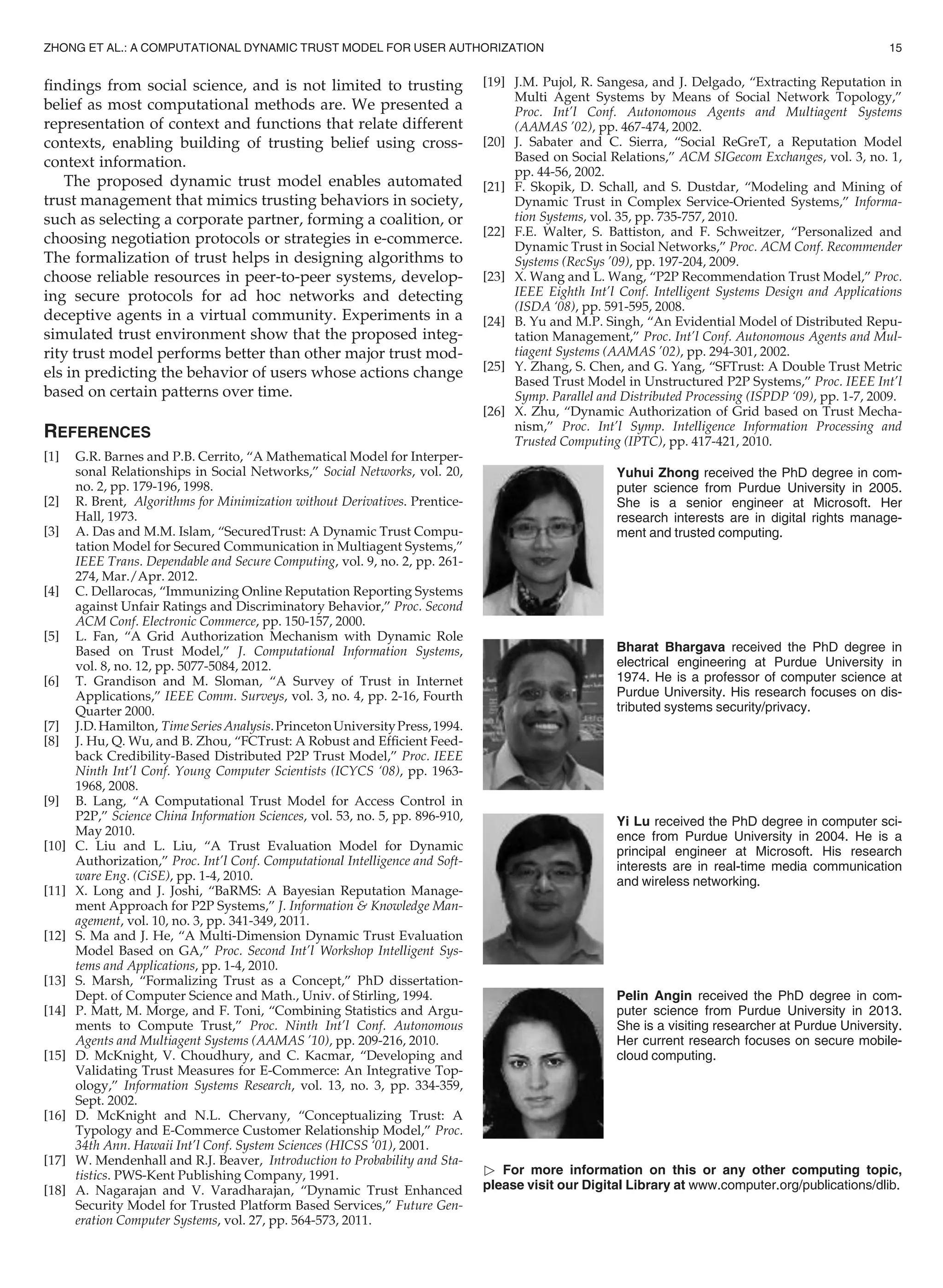 ﬁndings from social science, and is not limited to trusting
belief as most computational methods are. We presented a
representation of context and functions that relate different
contexts, enabling building of trusting belief using cross-
context information.
The proposed dynamic trust model enables automated
trust management that mimics trusting behaviors in society,
such as selecting a corporate partner, forming a coalition, or
choosing negotiation protocols or strategies in e-commerce.
The formalization of trust helps in designing algorithms to
choose reliable resources in peer-to-peer systems, develop-
ing secure protocols for ad hoc networks and detecting
deceptive agents in a virtual community. Experiments in a
simulated trust environment show that the proposed integ-
rity trust model performs better than other major trust mod-
els in predicting the behavior of users whose actions change
based on certain patterns over time.
REFERENCES
[1] G.R. Barnes and P.B. Cerrito, “A Mathematical Model for Interper-
sonal Relationships in Social Networks,” Social Networks, vol. 20,
no. 2, pp. 179-196, 1998.
[2] R. Brent, Algorithms for Minimization without Derivatives. Prentice-
Hall, 1973.
[3] A. Das and M.M. Islam, “SecuredTrust: A Dynamic Trust Compu-
tation Model for Secured Communication in Multiagent Systems,”
IEEE Trans. Dependable and Secure Computing, vol. 9, no. 2, pp. 261-
274, Mar./Apr. 2012.
[4] C. Dellarocas, “Immunizing Online Reputation Reporting Systems
against Unfair Ratings and Discriminatory Behavior,” Proc. Second
ACM Conf. Electronic Commerce, pp. 150-157, 2000.
[5] L. Fan, “A Grid Authorization Mechanism with Dynamic Role
Based on Trust Model,” J. Computational Information Systems,
vol. 8, no. 12, pp. 5077-5084, 2012.
[6] T. Grandison and M. Sloman, “A Survey of Trust in Internet
Applications,” IEEE Comm. Surveys, vol. 3, no. 4, pp. 2-16, Fourth
Quarter 2000.
[7] J.D.Hamilton, TimeSeriesAnalysis.PrincetonUniversityPress,1994.
[8] J. Hu, Q. Wu, and B. Zhou, “FCTrust: A Robust and Efﬁcient Feed-
back Credibility-Based Distributed P2P Trust Model,” Proc. IEEE
Ninth Int’l Conf. Young Computer Scientists (ICYCS ‘08), pp. 1963-
1968, 2008.
[9] B. Lang, “A Computational Trust Model for Access Control in
P2P,” Science China Information Sciences, vol. 53, no. 5, pp. 896-910,
May 2010.
[10] C. Liu and L. Liu, “A Trust Evaluation Model for Dynamic
Authorization,” Proc. Int’l Conf. Computational Intelligence and Soft-
ware Eng. (CiSE), pp. 1-4, 2010.
[11] X. Long and J. Joshi, “BaRMS: A Bayesian Reputation Manage-
ment Approach for P2P Systems,” J. Information  Knowledge Man-
agement, vol. 10, no. 3, pp. 341-349, 2011.
[12] S. Ma and J. He, “A Multi-Dimension Dynamic Trust Evaluation
Model Based on GA,” Proc. Second Int’l Workshop Intelligent Sys-
tems and Applications, pp. 1-4, 2010.
[13] S. Marsh, “Formalizing Trust as a Concept,” PhD dissertation-
Dept. of Computer Science and Math., Univ. of Stirling, 1994.
[14] P. Matt, M. Morge, and F. Toni, “Combining Statistics and Argu-
ments to Compute Trust,” Proc. Ninth Int’l Conf. Autonomous
Agents and Multiagent Systems (AAMAS ’10), pp. 209-216, 2010.
[15] D. McKnight, V. Choudhury, and C. Kacmar, “Developing and
Validating Trust Measures for E-Commerce: An Integrative Top-
ology,” Information Systems Research, vol. 13, no. 3, pp. 334-359,
Sept. 2002.
[16] D. McKnight and N.L. Chervany, “Conceptualizing Trust: A
Typology and E-Commerce Customer Relationship Model,” Proc.
34th Ann. Hawaii Int’l Conf. System Sciences (HICSS ‘01), 2001.
[17] W. Mendenhall and R.J. Beaver, Introduction to Probability and Sta-
tistics. PWS-Kent Publishing Company, 1991.
[18] A. Nagarajan and V. Varadharajan, “Dynamic Trust Enhanced
Security Model for Trusted Platform Based Services,” Future Gen-
eration Computer Systems, vol. 27, pp. 564-573, 2011.
[19] J.M. Pujol, R. Sangesa, and J. Delgado, “Extracting Reputation in
Multi Agent Systems by Means of Social Network Topology,”
Proc. Int’l Conf. Autonomous Agents and Multiagent Systems
(AAMAS ’02), pp. 467-474, 2002.
[20] J. Sabater and C. Sierra, “Social ReGreT, a Reputation Model
Based on Social Relations,” ACM SIGecom Exchanges, vol. 3, no. 1,
pp. 44-56, 2002.
[21] F. Skopik, D. Schall, and S. Dustdar, “Modeling and Mining of
Dynamic Trust in Complex Service-Oriented Systems,” Informa-
tion Systems, vol. 35, pp. 735-757, 2010.
[22] F.E. Walter, S. Battiston, and F. Schweitzer, “Personalized and
Dynamic Trust in Social Networks,” Proc. ACM Conf. Recommender
Systems (RecSys ’09), pp. 197-204, 2009.
[23] X. Wang and L. Wang, “P2P Recommendation Trust Model,” Proc.
IEEE Eighth Int’l Conf. Intelligent Systems Design and Applications
(ISDA ‘08), pp. 591-595, 2008.
[24] B. Yu and M.P. Singh, “An Evidential Model of Distributed Repu-
tation Management,” Proc. Int’l Conf. Autonomous Agents and Mul-
tiagent Systems (AAMAS ’02), pp. 294-301, 2002.
[25] Y. Zhang, S. Chen, and G. Yang, “SFTrust: A Double Trust Metric
Based Trust Model in Unstructured P2P Systems,” Proc. IEEE Int’l
Symp. Parallel and Distributed Processing (ISPDP ‘09), pp. 1-7, 2009.
[26] X. Zhu, “Dynamic Authorization of Grid based on Trust Mecha-
nism,” Proc. Int’l Symp. Intelligence Information Processing and
Trusted Computing (IPTC), pp. 417-421, 2010.
Yuhui Zhong received the PhD degree in com-
puter science from Purdue University in 2005.
She is a senior engineer at Microsoft. Her
research interests are in digital rights manage-
ment and trusted computing.
Bharat Bhargava received the PhD degree in
electrical engineering at Purdue University in
1974. He is a professor of computer science at
Purdue University. His research focuses on dis-
tributed systems security/privacy.
Yi Lu received the PhD degree in computer sci-
ence from Purdue University in 2004. He is a
principal engineer at Microsoft. His research
interests are in real-time media communication
and wireless networking.
Pelin Angin received the PhD degree in com-
puter science from Purdue University in 2013.
She is a visiting researcher at Purdue University.
Her current research focuses on secure mobile-
cloud computing.
 For more information on this or any other computing topic,
please visit our Digital Library at www.computer.org/publications/dlib.
ZHONG ET AL.: A COMPUTATIONAL DYNAMIC TRUST MODEL FOR USER AUTHORIZATION 15
 