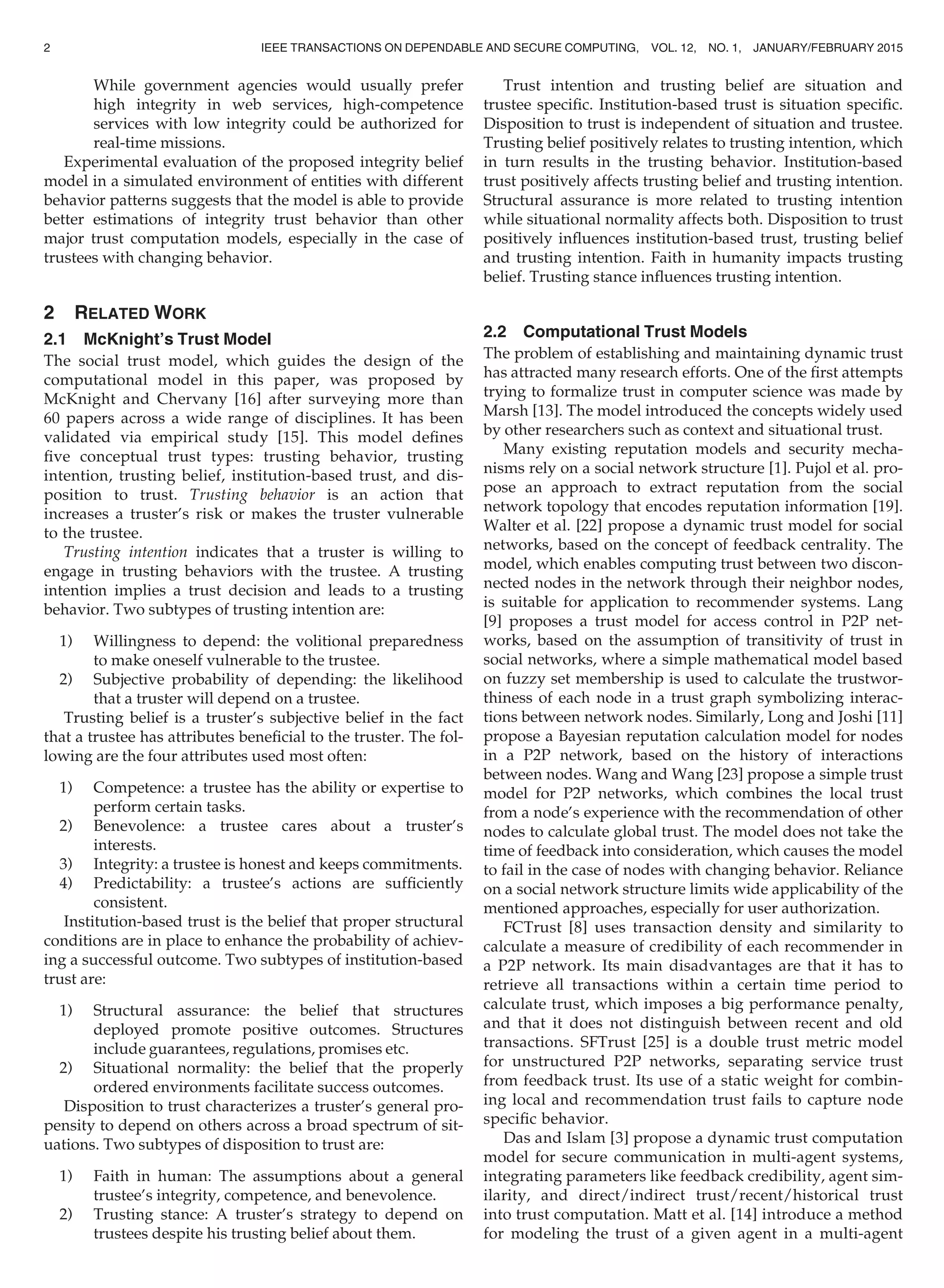 While government agencies would usually prefer
high integrity in web services, high-competence
services with low integrity could be authorized for
real-time missions.
Experimental evaluation of the proposed integrity belief
model in a simulated environment of entities with different
behavior patterns suggests that the model is able to provide
better estimations of integrity trust behavior than other
major trust computation models, especially in the case of
trustees with changing behavior.
2 RELATED WORK
2.1 McKnight’s Trust Model
The social trust model, which guides the design of the
computational model in this paper, was proposed by
McKnight and Chervany [16] after surveying more than
60 papers across a wide range of disciplines. It has been
validated via empirical study [15]. This model deﬁnes
ﬁve conceptual trust types: trusting behavior, trusting
intention, trusting belief, institution-based trust, and dis-
position to trust. Trusting behavior is an action that
increases a truster’s risk or makes the truster vulnerable
to the trustee.
Trusting intention indicates that a truster is willing to
engage in trusting behaviors with the trustee. A trusting
intention implies a trust decision and leads to a trusting
behavior. Two subtypes of trusting intention are:
1) Willingness to depend: the volitional preparedness
to make oneself vulnerable to the trustee.
2) Subjective probability of depending: the likelihood
that a truster will depend on a trustee.
Trusting belief is a truster’s subjective belief in the fact
that a trustee has attributes beneﬁcial to the truster. The fol-
lowing are the four attributes used most often:
1) Competence: a trustee has the ability or expertise to
perform certain tasks.
2) Benevolence: a trustee cares about a truster’s
interests.
3) Integrity: a trustee is honest and keeps commitments.
4) Predictability: a trustee’s actions are sufﬁciently
consistent.
Institution-based trust is the belief that proper structural
conditions are in place to enhance the probability of achiev-
ing a successful outcome. Two subtypes of institution-based
trust are:
1) Structural assurance: the belief that structures
deployed promote positive outcomes. Structures
include guarantees, regulations, promises etc.
2) Situational normality: the belief that the properly
ordered environments facilitate success outcomes.
Disposition to trust characterizes a truster’s general pro-
pensity to depend on others across a broad spectrum of sit-
uations. Two subtypes of disposition to trust are:
1) Faith in human: The assumptions about a general
trustee’s integrity, competence, and benevolence.
2) Trusting stance: A truster’s strategy to depend on
trustees despite his trusting belief about them.
Trust intention and trusting belief are situation and
trustee speciﬁc. Institution-based trust is situation speciﬁc.
Disposition to trust is independent of situation and trustee.
Trusting belief positively relates to trusting intention, which
in turn results in the trusting behavior. Institution-based
trust positively affects trusting belief and trusting intention.
Structural assurance is more related to trusting intention
while situational normality affects both. Disposition to trust
positively inﬂuences institution-based trust, trusting belief
and trusting intention. Faith in humanity impacts trusting
belief. Trusting stance inﬂuences trusting intention.
2.2 Computational Trust Models
The problem of establishing and maintaining dynamic trust
has attracted many research efforts. One of the ﬁrst attempts
trying to formalize trust in computer science was made by
Marsh [13]. The model introduced the concepts widely used
by other researchers such as context and situational trust.
Many existing reputation models and security mecha-
nisms rely on a social network structure [1]. Pujol et al. pro-
pose an approach to extract reputation from the social
network topology that encodes reputation information [19].
Walter et al. [22] propose a dynamic trust model for social
networks, based on the concept of feedback centrality. The
model, which enables computing trust between two discon-
nected nodes in the network through their neighbor nodes,
is suitable for application to recommender systems. Lang
[9] proposes a trust model for access control in P2P net-
works, based on the assumption of transitivity of trust in
social networks, where a simple mathematical model based
on fuzzy set membership is used to calculate the trustwor-
thiness of each node in a trust graph symbolizing interac-
tions between network nodes. Similarly, Long and Joshi [11]
propose a Bayesian reputation calculation model for nodes
in a P2P network, based on the history of interactions
between nodes. Wang and Wang [23] propose a simple trust
model for P2P networks, which combines the local trust
from a node’s experience with the recommendation of other
nodes to calculate global trust. The model does not take the
time of feedback into consideration, which causes the model
to fail in the case of nodes with changing behavior. Reliance
on a social network structure limits wide applicability of the
mentioned approaches, especially for user authorization.
FCTrust [8] uses transaction density and similarity to
calculate a measure of credibility of each recommender in
a P2P network. Its main disadvantages are that it has to
retrieve all transactions within a certain time period to
calculate trust, which imposes a big performance penalty,
and that it does not distinguish between recent and old
transactions. SFTrust [25] is a double trust metric model
for unstructured P2P networks, separating service trust
from feedback trust. Its use of a static weight for combin-
ing local and recommendation trust fails to capture node
speciﬁc behavior.
Das and Islam [3] propose a dynamic trust computation
model for secure communication in multi-agent systems,
integrating parameters like feedback credibility, agent sim-
ilarity, and direct/indirect trust/recent/historical trust
into trust computation. Matt et al. [14] introduce a method
for modeling the trust of a given agent in a multi-agent
2 IEEE TRANSACTIONS ON DEPENDABLE AND SECURE COMPUTING, VOL. 12, NO. 1, JANUARY/FEBRUARY 2015
 