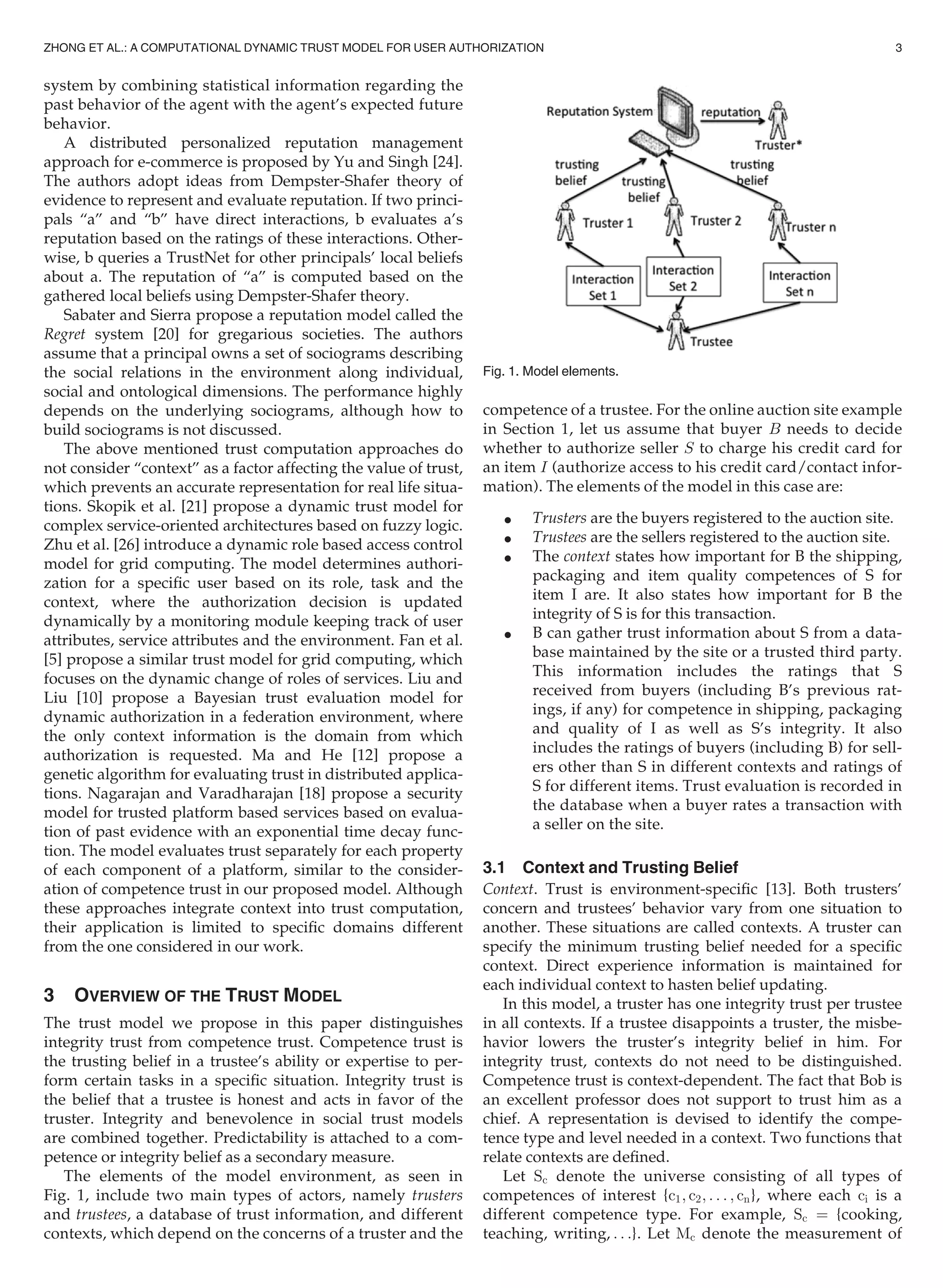 system by combining statistical information regarding the
past behavior of the agent with the agent’s expected future
behavior.
A distributed personalized reputation management
approach for e-commerce is proposed by Yu and Singh [24].
The authors adopt ideas from Dempster-Shafer theory of
evidence to represent and evaluate reputation. If two princi-
pals “a” and “b” have direct interactions, b evaluates a’s
reputation based on the ratings of these interactions. Other-
wise, b queries a TrustNet for other principals’ local beliefs
about a. The reputation of “a” is computed based on the
gathered local beliefs using Dempster-Shafer theory.
Sabater and Sierra propose a reputation model called the
Regret system [20] for gregarious societies. The authors
assume that a principal owns a set of sociograms describing
the social relations in the environment along individual,
social and ontological dimensions. The performance highly
depends on the underlying sociograms, although how to
build sociograms is not discussed.
The above mentioned trust computation approaches do
not consider “context” as a factor affecting the value of trust,
which prevents an accurate representation for real life situa-
tions. Skopik et al. [21] propose a dynamic trust model for
complex service-oriented architectures based on fuzzy logic.
Zhu et al. [26] introduce a dynamic role based access control
model for grid computing. The model determines authori-
zation for a speciﬁc user based on its role, task and the
context, where the authorization decision is updated
dynamically by a monitoring module keeping track of user
attributes, service attributes and the environment. Fan et al.
[5] propose a similar trust model for grid computing, which
focuses on the dynamic change of roles of services. Liu and
Liu [10] propose a Bayesian trust evaluation model for
dynamic authorization in a federation environment, where
the only context information is the domain from which
authorization is requested. Ma and He [12] propose a
genetic algorithm for evaluating trust in distributed applica-
tions. Nagarajan and Varadharajan [18] propose a security
model for trusted platform based services based on evalua-
tion of past evidence with an exponential time decay func-
tion. The model evaluates trust separately for each property
of each component of a platform, similar to the consider-
ation of competence trust in our proposed model. Although
these approaches integrate context into trust computation,
their application is limited to speciﬁc domains different
from the one considered in our work.
3 OVERVIEW OF THE TRUST MODEL
The trust model we propose in this paper distinguishes
integrity trust from competence trust. Competence trust is
the trusting belief in a trustee’s ability or expertise to per-
form certain tasks in a speciﬁc situation. Integrity trust is
the belief that a trustee is honest and acts in favor of the
truster. Integrity and benevolence in social trust models
are combined together. Predictability is attached to a com-
petence or integrity belief as a secondary measure.
The elements of the model environment, as seen in
Fig. 1, include two main types of actors, namely trusters
and trustees, a database of trust information, and different
contexts, which depend on the concerns of a truster and the
competence of a trustee. For the online auction site example
in Section 1, let us assume that buyer B needs to decide
whether to authorize seller S to charge his credit card for
an item I (authorize access to his credit card/contact infor-
mation). The elements of the model in this case are:
 Trusters are the buyers registered to the auction site.
 Trustees are the sellers registered to the auction site.
 The context states how important for B the shipping,
packaging and item quality competences of S for
item I are. It also states how important for B the
integrity of S is for this transaction.
 B can gather trust information about S from a data-
base maintained by the site or a trusted third party.
This information includes the ratings that S
received from buyers (including B’s previous rat-
ings, if any) for competence in shipping, packaging
and quality of I as well as S’s integrity. It also
includes the ratings of buyers (including B) for sell-
ers other than S in different contexts and ratings of
S for different items. Trust evaluation is recorded in
the database when a buyer rates a transaction with
a seller on the site.
3.1 Context and Trusting Belief
Context. Trust is environment-speciﬁc [13]. Both trusters’
concern and trustees’ behavior vary from one situation to
another. These situations are called contexts. A truster can
specify the minimum trusting belief needed for a speciﬁc
context. Direct experience information is maintained for
each individual context to hasten belief updating.
In this model, a truster has one integrity trust per trustee
in all contexts. If a trustee disappoints a truster, the misbe-
havior lowers the truster’s integrity belief in him. For
integrity trust, contexts do not need to be distinguished.
Competence trust is context-dependent. The fact that Bob is
an excellent professor does not support to trust him as a
chief. A representation is devised to identify the compe-
tence type and level needed in a context. Two functions that
relate contexts are deﬁned.
Let Sc denote the universe consisting of all types of
competences of interest {c1; c2; . . . ; cn}, where each ci is a
different competence type. For example, Sc ¼ {cooking,
teaching, writing, . . .}. Let Mc denote the measurement of
Fig. 1. Model elements.
ZHONG ET AL.: A COMPUTATIONAL DYNAMIC TRUST MODEL FOR USER AUTHORIZATION 3
 