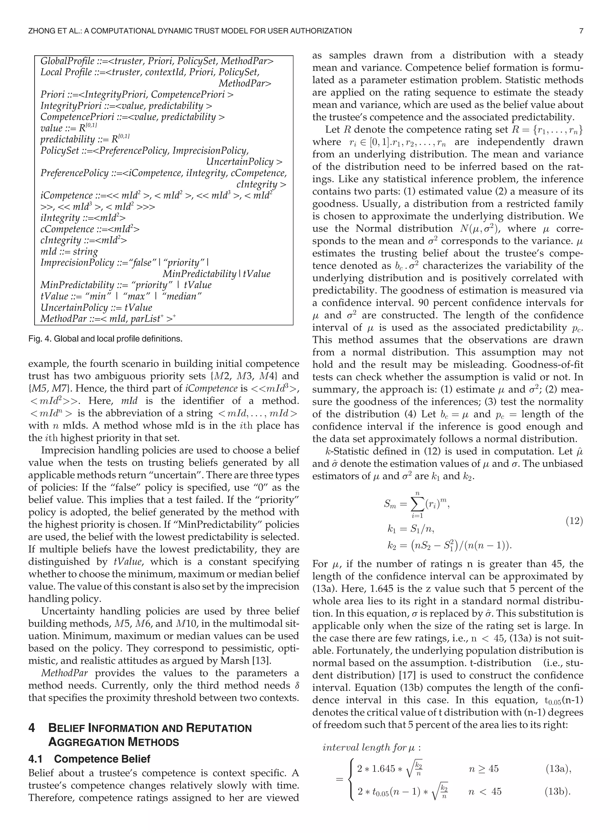 example, the fourth scenario in building initial competence
trust has two ambiguous priority sets {M2, M3, M4} and
{M5, M7}. Hence, the third part of iCompetence is mId3
,
 mId2
. Here, mId is the identiﬁer of a method.
 mIdn
 is the abbreviation of a string  mId; . . . ; mId 
with n mIds. A method whose mId is in the ith place has
the ith highest priority in that set.
Imprecision handling policies are used to choose a belief
value when the tests on trusting beliefs generated by all
applicable methods return “uncertain”. There are three types
of policies: If the “false” policy is speciﬁed, use “0” as the
belief value. This implies that a test failed. If the “priority”
policy is adopted, the belief generated by the method with
the highest priority is chosen. If “MinPredictability” policies
are used, the belief with the lowest predictability is selected.
If multiple beliefs have the lowest predictability, they are
distinguished by tValue, which is a constant specifying
whether to choose the minimum, maximum or median belief
value. The value of this constant is also set by the imprecision
handling policy.
Uncertainty handling policies are used by three belief
building methods, M5, M6, and M10, in the multimodal sit-
uation. Minimum, maximum or median values can be used
based on the policy. They correspond to pessimistic, opti-
mistic, and realistic attitudes as argued by Marsh [13].
MethodPar provides the values to the parameters a
method needs. Currently, only the third method needs d
that speciﬁes the proximity threshold between two contexts.
4 BELIEF INFORMATION AND REPUTATION
AGGREGATION METHODS
4.1 Competence Belief
Belief about a trustee’s competence is context speciﬁc. A
trustee’s competence changes relatively slowly with time.
Therefore, competence ratings assigned to her are viewed
as samples drawn from a distribution with a steady
mean and variance. Competence belief formation is formu-
lated as a parameter estimation problem. Statistic methods
are applied on the rating sequence to estimate the steady
mean and variance, which are used as the belief value about
the trustee’s competence and the associated predictability.
Let R denote the competence rating set R ¼ fr1; . . . ; rng
where ri 2 ½0; 1Š:r1; r2; . . . ; rn are independently drawn
from an underlying distribution. The mean and variance
of the distribution need to be inferred based on the rat-
ings. Like any statistical inference problem, the inference
contains two parts: (1) estimated value (2) a measure of its
goodness. Usually, a distribution from a restricted family
is chosen to approximate the underlying distribution. We
use the Normal distribution Nðm; s2
Þ, where m corre-
sponds to the mean and s2
corresponds to the variance. m
estimates the trusting belief about the trustee’s compe-
tence denoted as bc : s2
characterizes the variability of the
underlying distribution and is positively correlated with
predictability. The goodness of estimation is measured via
a conﬁdence interval. 90 percent conﬁdence intervals for
m and s2
are constructed. The length of the conﬁdence
interval of m is used as the associated predictability pc.
This method assumes that the observations are drawn
from a normal distribution. This assumption may not
hold and the result may be misleading. Goodness-of-ﬁt
tests can check whether the assumption is valid or not. In
summary, the approach is: (1) estimate m and s2
; (2) mea-
sure the goodness of the inferences; (3) test the normality
of the distribution (4) Let bc ¼ m and pc ¼ length of the
conﬁdence interval if the inference is good enough and
the data set approximately follows a normal distribution.
k-Statistic deﬁned in (12) is used in computation. Let ^m
and ^s denote the estimation values of m and s. The unbiased
estimators of m and s2
are k1 and k2.
Sm ¼
Xn
i¼1
ðriÞm
;
k1 ¼ S1=n;
k2 ¼
À
nS2 À S2
1
Á
=ðnðn À 1ÞÞ:
(12)
For m, if the number of ratings n is greater than 45, the
length of the conﬁdence interval can be approximated by
(13a). Here, 1.645 is the z value such that 5 percent of the
whole area lies to its right in a standard normal distribu-
tion. In this equation, s is replaced by ^s. This substitution is
applicable only when the size of the rating set is large. In
the case there are few ratings, i.e., n  45, (13a) is not suit-
able. Fortunately, the underlying population distribution is
normal based on the assumption. t-distribution (i.e., stu-
dent distribution) [17] is used to construct the conﬁdence
interval. Equation (13b) computes the length of the conﬁ-
dence interval in this case. In this equation, t0:05(n-1)
denotes the critical value of t distribution with (n-1) degrees
of freedom such that 5 percent of the area lies to its right:
interval length for m :
¼
2 Ã 1:645 Ã
ﬃﬃﬃﬃ
k2
n
q
n ! 45 ð13aÞ;
2 Ã t0:05 n À 1ð Þ Ã
ﬃﬃﬃﬃ
k2
n
q
n  45 ð13bÞ:
8

:
Fig. 4. Global and local proﬁle deﬁnitions.
ZHONG ET AL.: A COMPUTATIONAL DYNAMIC TRUST MODEL FOR USER AUTHORIZATION 7
 