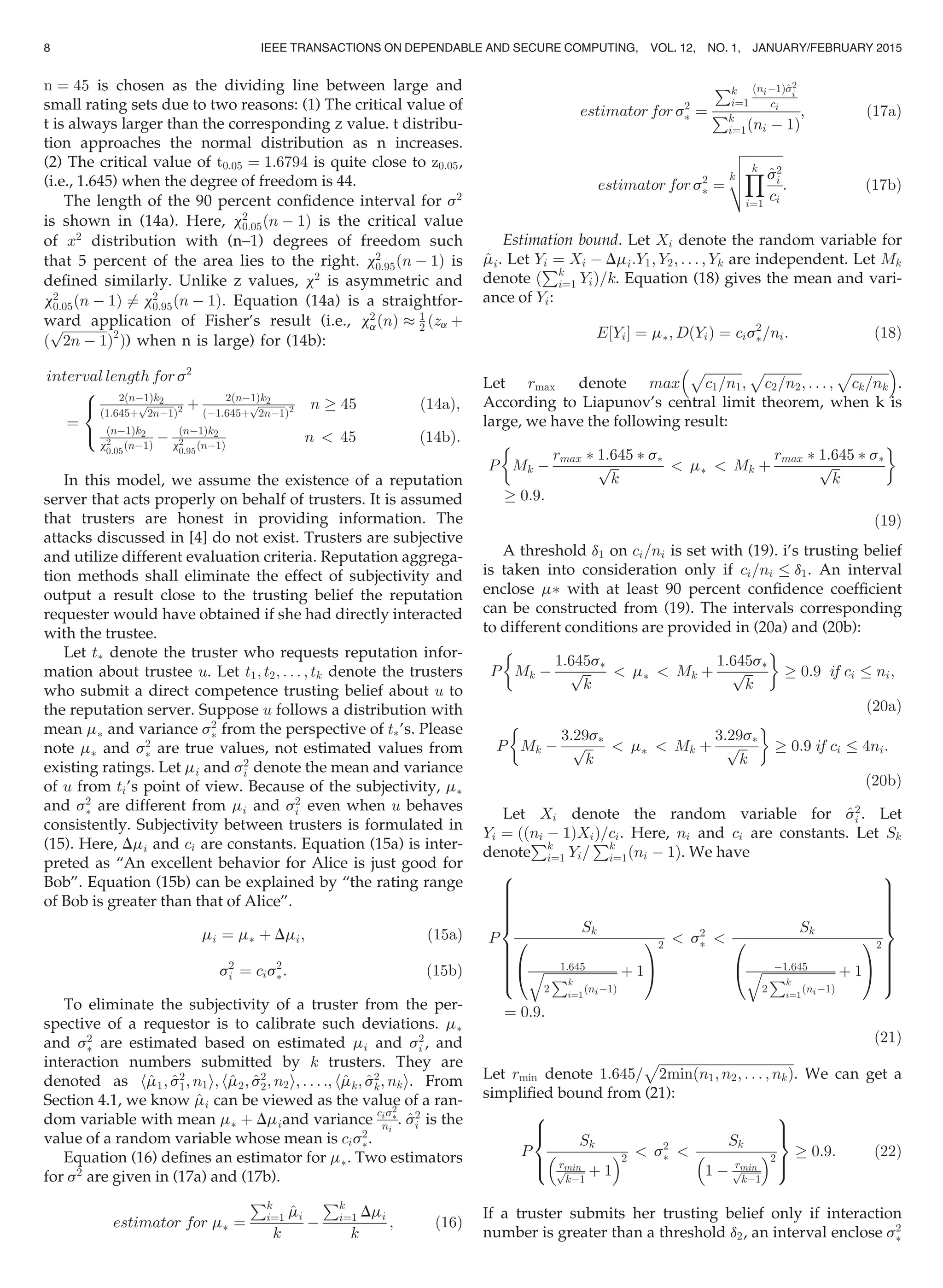 n ¼ 45 is chosen as the dividing line between large and
small rating sets due to two reasons: (1) The critical value of
t is always larger than the corresponding z value. t distribu-
tion approaches the normal distribution as n increases.
(2) The critical value of t0:05 ¼ 1:6794 is quite close to z0:05,
(i.e., 1.645) when the degree of freedom is 44.
The length of the 90 percent conﬁdence interval for s2
is shown in (14a). Here, x2
0:05ðn À 1Þ is the critical value
of x2
distribution with (n–1) degrees of freedom such
that 5 percent of the area lies to the right. x2
0:95 n À 1ð Þ is
deﬁned similarly. Unlike z values, x2
is asymmetric and
x2
0:05 n À 1ð Þ 6¼ x2
0:95 n À 1ð Þ: Equation (14a) is a straightfor-
ward application of Fisher’s result (i.e., x2
a nð Þ % 1
2 ðza þ
ð
ﬃﬃﬃﬃﬃﬃﬃﬃﬃﬃﬃﬃﬃﬃ
2n À 1
p
Þ2
Þ) when n is large) for (14b):
interval length for s2
¼
2ðnÀ1Þk2
ð1:645þ
ﬃﬃﬃﬃﬃﬃﬃﬃ
2nÀ1
p
Þ2 þ 2ðnÀ1Þk2
ðÀ1:645þ
ﬃﬃﬃﬃﬃﬃﬃﬃ
2nÀ1
p
Þ2 n ! 45 ð14aÞ;
ðnÀ1Þk2
x2
0:05
ðnÀ1Þ
À nÀ1ð Þk2
x2
0:95
nÀ1ð Þ
n  45 ð14bÞ:
8

:
In this model, we assume the existence of a reputation
server that acts properly on behalf of trusters. It is assumed
that trusters are honest in providing information. The
attacks discussed in [4] do not exist. Trusters are subjective
and utilize different evaluation criteria. Reputation aggrega-
tion methods shall eliminate the effect of subjectivity and
output a result close to the trusting belief the reputation
requester would have obtained if she had directly interacted
with the trustee.
Let tÃ denote the truster who requests reputation infor-
mation about trustee u. Let t1; t2; . . . ; tk denote the trusters
who submit a direct competence trusting belief about u to
the reputation server. Suppose u follows a distribution with
mean mÃ and variance s2
Ã from the perspective of tÃ’s. Please
note mÃ and s2
Ã are true values, not estimated values from
existing ratings. Let mi and s2
i denote the mean and variance
of u from ti’s point of view. Because of the subjectivity, mÃ
and s2
Ã are different from mi and s2
i even when u behaves
consistently. Subjectivity between trusters is formulated in
(15). Here, Dmi and ci are constants. Equation (15a) is inter-
preted as “An excellent behavior for Alice is just good for
Bob”. Equation (15b) can be explained by “the rating range
of Bob is greater than that of Alice”.
mi ¼ mÃ þ Dmi; (15a)
s2
i ¼ cis2
Ã: (15b)
To eliminate the subjectivity of a truster from the per-
spective of a requestor is to calibrate such deviations. mÃ
and s2
Ã are estimated based on estimated mi and s2
i , and
interaction numbers submitted by k trusters. They are
denoted as h^m1; ^s2
1; n1i; h^m2; ^s2
2; n2i; . . . :; h^mk; ^s2
k; nki. From
Section 4.1, we know ^mi can be viewed as the value of a ran-
dom variable with mean mÃ þ Dmiand variance
cis2
Ã
ni
. ^s2
i is the
value of a random variable whose mean is cis2
Ã.
Equation (16) deﬁnes an estimator for mÃ. Two estimators
for s2
are given in (17a) and (17b).
estimator for mÃ ¼
Pk
i¼1 ^mi
k
À
Pk
i¼1 Dmi
k
; (16)
estimator for s2
Ã ¼
Pk
i¼1
ðniÀ1Þ^s2
i
ci
Pk
i¼1ðni À 1Þ
; (17a)
estimator for s2
Ã ¼
k
ﬃﬃﬃﬃﬃﬃﬃﬃﬃﬃﬃﬃ
Yk
i¼1
^s2
i
ci
v
u
u
t : (17b)
Estimation bound. Let Xi denote the random variable for
^mi. Let Yi ¼ Xi À Dmi:Y1; Y2; . . . ; Yk are independent. Let Mk
denote ð
Pk
i¼1 YiÞ=k. Equation (18) gives the mean and vari-
ance of Yi:
E Yi½ Š ¼ mÃ; D Yið Þ ¼ cis2
Ã=ni: (18)
Let rmax denote max
ﬃﬃﬃﬃﬃﬃﬃﬃﬃﬃﬃﬃ
c1=n1
p
;
ﬃﬃﬃﬃﬃﬃﬃﬃﬃﬃﬃﬃ
c2=n2
p
; . . . ;
ﬃﬃﬃﬃﬃﬃﬃﬃﬃﬃﬃﬃ
ck=nk
p 
.
According to Liapunov’s central limit theorem, when k is
large, we have the following result:
P Mk À
rmax Ã 1:645 Ã sÃ
ﬃﬃﬃ
k
p  mÃ  Mk þ
rmax Ã 1:645 Ã sÃ
ﬃﬃﬃ
k
p
 '
! 0:9:
(19)
A threshold d1 on ci=ni is set with (19). i’s trusting belief
is taken into consideration only if ci=ni d1. An interval
enclose mÃ with at least 90 percent conﬁdence coefﬁcient
can be constructed from (19). The intervals corresponding
to different conditions are provided in (20a) and (20b):
P Mk À
1:645sÃ
ﬃﬃﬃ
k
p  mÃ  Mk þ
1:645sÃ
ﬃﬃﬃ
k
p
 '
! 0:9 if ci ni;
(20a)
P Mk À
3:29sÃ
ﬃﬃﬃ
k
p  mÃ  Mk þ
3:29sÃ
ﬃﬃﬃ
k
p
 '
! 0:9 if ci 4ni:
(20b)
Let Xi denote the random variable for ^s2
i . Let
Yi ¼ ððni À 1ÞXiÞ=ci. Here, ni and ci are constants. Let Sk
denote
Pk
i¼1 Yi=
Pk
i¼1ðni À 1Þ. We have
P
Sk
1:645ﬃﬃﬃﬃﬃﬃﬃﬃﬃﬃﬃﬃﬃﬃﬃﬃﬃﬃﬃﬃﬃﬃﬃ
2
Pk
i¼1
ðniÀ1Þ
q þ 1
0
@
1
A
2
 s2
Ã 
Sk
À1:645ﬃﬃﬃﬃﬃﬃﬃﬃﬃﬃﬃﬃﬃﬃﬃﬃﬃﬃﬃﬃﬃﬃﬃ
2
Pk
i¼1
ðniÀ1Þ
q þ 1
0
@
1
A
2
8

:
9
=
;
¼ 0:9:
(21)
Let rmin denote 1:645=
ﬃﬃﬃﬃﬃﬃﬃﬃﬃﬃﬃﬃﬃﬃﬃﬃﬃﬃﬃﬃﬃﬃﬃﬃﬃﬃﬃﬃﬃﬃﬃﬃﬃﬃﬃﬃﬃﬃﬃﬃﬃ
2minðn1; n2; . . . ; nkÞ
p
. We can get a
simpliﬁed bound from (21):
P
Sk
rminﬃﬃﬃﬃﬃﬃ
kÀ1
p þ 1
 2
 s2
Ã 
Sk
1 À rminﬃﬃﬃﬃﬃﬃ
kÀ1
p
 2
8

:
9
=
;
! 0:9: (22)
If a truster submits her trusting belief only if interaction
number is greater than a threshold d2, an interval enclose s2
Ã
8 IEEE TRANSACTIONS ON DEPENDABLE AND SECURE COMPUTING, VOL. 12, NO. 1, JANUARY/FEBRUARY 2015
 