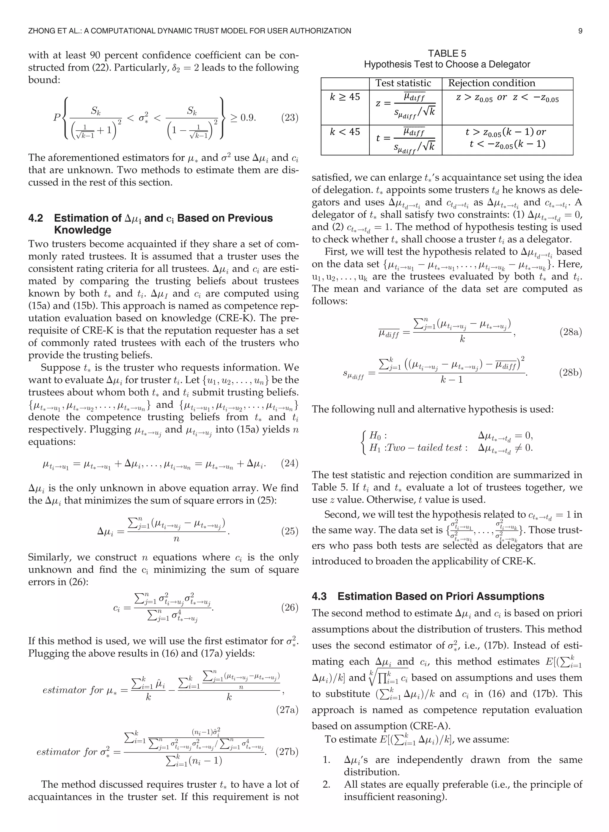 with at least 90 percent conﬁdence coefﬁcient can be con-
structed from (22). Particularly, d2 ¼ 2 leads to the following
bound:
P
Sk
1ﬃﬃﬃﬃﬃﬃ
kÀ1
p þ 1
 2
 s2
Ã 
Sk
1 À 1ﬃﬃﬃﬃﬃﬃ
kÀ1
p
 2
8

:
9
=
;
! 0:9: (23)
The aforementioned estimators for mÃ and s2
use Dmi and ci
that are unknown. Two methods to estimate them are dis-
cussed in the rest of this section.
4.2 Estimation of Dmi and ci Based on Previous
Knowledge
Two trusters become acquainted if they share a set of com-
monly rated trustees. It is assumed that a truster uses the
consistent rating criteria for all trustees. Dmi and ci are esti-
mated by comparing the trusting beliefs about trustees
known by both tÃ and ti. DmI and ci are computed using
(15a) and (15b). This approach is named as competence rep-
utation evaluation based on knowledge (CRE-K). The pre-
requisite of CRE-K is that the reputation requester has a set
of commonly rated trustees with each of the trusters who
provide the trusting beliefs.
Suppose tÃ is the truster who requests information. We
want to evaluate Dmi for truster ti. Let fu1; u2; . . . ; ung be the
trustees about whom both tÃ and ti submit trusting beliefs.
fmtÃ!u1
; mtÃ!u2
; . . . ; mtÃ!un
g and fmti!u1
; mti!u2
; . . . ; mti!un
g
denote the competence trusting beliefs from tÃ and ti
respectively. Plugging mtÃ!uj
and mti!uj
into (15a) yields n
equations:
mti!u1
¼ mtÃ!u1
þ Dmi; . . . ; mti!un
¼ mtÃ!un
þ Dmi: (24)
Dmi is the only unknown in above equation array. We ﬁnd
the Dmi that minimizes the sum of square errors in (25):
Dmi ¼
Pn
j¼1ðmti!uj
À mtÃ!uj
Þ
n
: (25)
Similarly, we construct n equations where ci is the only
unknown and ﬁnd the ci minimizing the sum of square
errors in (26):
ci ¼
Pn
j¼1 s2
ti!uj
s2
tÃ!uj
Pn
j¼1 s4
tÃ!uj
: (26)
If this method is used, we will use the ﬁrst estimator for s2
Ã.
Plugging the above results in (16) and (17a) yields:
estimator for mÃ ¼
Pk
i¼1 ^mi
k
À
Pk
i¼1
Pn
j¼1
ðmti!uj
ÀmtÃ!uj
Þ
n
k
;
(27a)
estimator for s2
Ã ¼
Pk
i¼1
ðniÀ1Þ^s2
iPn
j¼1
s2
ti!uj
s2
tÃ!uj
=
Pn
j¼1
s4
tÃ!uj
Pk
i¼1ðni À 1Þ
: (27b)
The method discussed requires truster tÃ to have a lot of
acquaintances in the truster set. If this requirement is not
satisﬁed, we can enlarge tÃ’s acquaintance set using the idea
of delegation. tÃ appoints some trusters td he knows as dele-
gators and uses Dmtd!ti
and ctd!ti as DmtÃ!ti
and ctÃ!ti . A
delegator of tÃ shall satisfy two constraints: (1) DmtÃ!td
¼ 0,
and (2) ctÃ!td
¼ 1. The method of hypothesis testing is used
to check whether tÃ shall choose a truster ti as a delegator.
First, we will test the hypothesis related to Dmtd!ti
based
on the data set fmti!u1
À mtÃ!u1
; . . . ; mti!uk
À mtÃ!uk
g. Here,
u1; u2; . . . ; uk are the trustees evaluated by both tÃ and ti.
The mean and variance of the data set are computed as
follows:
mdiff ¼
Pn
j¼1ðmti!uj
À mtÃ!uj
Þ
k
; (28a)
smdiff
¼
Pk
j¼1
À
ðmti!uj
À mtÃ!uj
Þ À mdiff
Á2
k À 1
: (28b)
The following null and alternative hypothesis is used:
H0 : DmtÃ!td
¼ 0;
H1 :Two À tailed test : DmtÃ!td
6¼ 0:

The test statistic and rejection condition are summarized in
Table 5. If ti and tÃ evaluate a lot of trustees together, we
use z value. Otherwise, t value is used.
Second, we will test the hypothesis related to ctÃ!td
¼ 1 in
the same way. The data set is f
s2
ti!u1
s2
tÃ!u1
; . . . ;
s2
ti!uk
s2
tÃ!uk
g. Those trust-
ers who pass both tests are selected as delegators that are
introduced to broaden the applicability of CRE-K.
4.3 Estimation Based on Priori Assumptions
The second method to estimate Dmi and ci is based on priori
assumptions about the distribution of trusters. This method
uses the second estimator of s2
Ã, i.e., (17b). Instead of esti-
mating each Dmi and ci, this method estimates E½ð
Pk
i¼1
DmiÞ=kŠ and
k
ﬃﬃﬃﬃﬃﬃﬃﬃﬃﬃﬃﬃﬃﬃﬃQk
i¼1 ci
q
based on assumptions and uses them
to substitute ð
Pk
i¼1 DmiÞ=k and ci in (16) and (17b). This
approach is named as competence reputation evaluation
based on assumption (CRE-A).
To estimate E½ð
Pk
i¼1 DmiÞ=kŠ, we assume:
1. Dmi’s are independently drawn from the same
distribution.
2. All states are equally preferable (i.e., the principle of
insufﬁcient reasoning).
TABLE 5
Hypothesis Test to Choose a Delegator
ZHONG ET AL.: A COMPUTATIONAL DYNAMIC TRUST MODEL FOR USER AUTHORIZATION 9
 