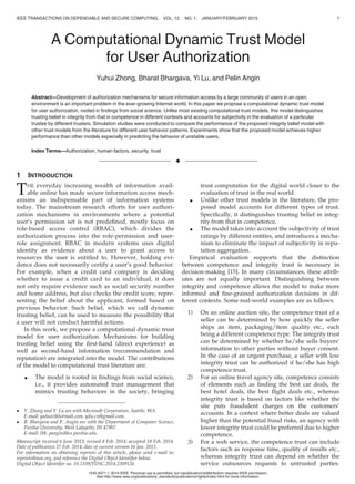 A Computational Dynamic Trust Model
for User Authorization
Yuhui Zhong, Bharat Bhargava, Yi Lu, and Pelin Angin
Abstract—Development of authorization mechanisms for secure information access by a large community of users in an open
environment is an important problem in the ever-growing Internet world. In this paper we propose a computational dynamic trust model
for user authorization, rooted in ﬁndings from social science. Unlike most existing computational trust models, this model distinguishes
trusting belief in integrity from that in competence in different contexts and accounts for subjectivity in the evaluation of a particular
trustee by different trusters. Simulation studies were conducted to compare the performance of the proposed integrity belief model with
other trust models from the literature for different user behavior patterns. Experiments show that the proposed model achieves higher
performance than other models especially in predicting the behavior of unstable users.
Index Terms—Authorization, human factors, security, trust
Ç
1 INTRODUCTION
THE everyday increasing wealth of information avail-
able online has made secure information access mech-
anisms an indispensable part of information systems
today. The mainstream research efforts for user authori-
zation mechanisms in environments where a potential
user’s permission set is not predeﬁned, mostly focus on
role-based access control (RBAC), which divides the
authorization process into the role-permission and user-
role assignment. RBAC in modern systems uses digital
identity as evidence about a user to grant access to
resources the user is entitled to. However, holding evi-
dence does not necessarily certify a user’s good behavior.
For example, when a credit card company is deciding
whether to issue a credit card to an individual, it does
not only require evidence such as social security number
and home address, but also checks the credit score, repre-
senting the belief about the applicant, formed based on
previous behavior. Such belief, which we call dynamic
trusting belief, can be used to measure the possibility that
a user will not conduct harmful actions.
In this work, we propose a computational dynamic trust
model for user authorization. Mechanisms for building
trusting belief using the ﬁrst-hand (direct experience) as
well as second-hand information (recommendation and
reputation) are integrated into the model. The contributions
of the model to computational trust literature are:
 The model is rooted in ﬁndings from social science,
i.e., it provides automated trust management that
mimics trusting behaviors in the society, bringing
trust computation for the digital world closer to the
evaluation of trust in the real world.
 Unlike other trust models in the literature, the pro-
posed model accounts for different types of trust.
Speciﬁcally, it distinguishes trusting belief in integ-
rity from that in competence.
 The model takes into account the subjectivity of trust
ratings by different entities, and introduces a mecha-
nism to eliminate the impact of subjectivity in repu-
tation aggregation.
Empirical evaluation supports that the distinction
between competence and integrity trust is necessary in
decision-making [15]. In many circumstances, these attrib-
utes are not equally important. Distinguishing between
integrity and competence allows the model to make more
informed and ﬁne-grained authorization decisions in dif-
ferent contexts. Some real-world examples are as follows:
1) On an online auction site, the competence trust of a
seller can be determined by how quickly the seller
ships an item, packaging/item quality etc., each
being a different competence type. The integrity trust
can be determined by whether he/she sells buyers’
information to other parties without buyer consent.
In the case of an urgent purchase, a seller with low
integrity trust can be authorized if he/she has high
competence trust.
2) For an online travel agency site, competence consists
of elements such as ﬁnding the best car deals, the
best hotel deals, the best ﬂight deals etc., whereas
integrity trust is based on factors like whether the
site puts fraudulent charges on the customers’
accounts. In a context where better deals are valued
higher than the potential fraud risks, an agency with
lower integrity trust could be preferred due to higher
competence.
3) For a web service, the competence trust can include
factors such as response time, quality of results etc.,
whereas integrity trust can depend on whether the
service outsources requests to untrusted parties.
 Y. Zhong and Y. Lu are with Microsoft Corporation, Seattle, WA.
E-mail: yuhuiz@hotmail.com, yilu.cn@gmail.com.
 B. Bhargava and P. Angin are with the Department of Computer Science,
Purdue University, West Lafayette, IN 47907.
E-mail: {bb, pangin}@cs.purdue.edu.
Manuscript received 6 June 2013; revised 8 Feb. 2014; accepted 18 Feb. 2014.
Date of publication 27 Feb. 2014; date of current version 16 Jan. 2015.
For information on obtaining reprints of this article, please send e-mail to:
reprints@ieee.org, and reference the Digital Object Identiﬁer below.
Digital Object Identiﬁer no. 10.1109/TDSC.2014.2309126
IEEE TRANSACTIONS ON DEPENDABLE AND SECURE COMPUTING, VOL. 12, NO. 1, JANUARY/FEBRUARY 2015 1
1545-5971 ß 2014 IEEE. Personal use is permitted, but republication/redistribution requires IEEE permission.
See http://www.ieee.org/publications_standards/publications/rights/index.html for more information.
 