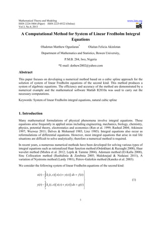 Mathematical Theory and Modeling www.iiste.org
ISSN 2224-5804 (Paper) ISSN 2225-0522 (Online)
Vol.3, No.4, 2013
1
A Computational Method for System of Linear Fredholm Integral
Equations
Oladotun Matthew Ogunlaran*
Olaitan Felicia Akinlotan
Department of Mathematics and Statistics, Bowen University,
P.M.B. 284, Iwo, Nigeria
*E-mail: dothew2002@yahoo.com
Abstract
This paper focuses on developing a numerical method based on a cubic spline approach for the
solution of system of linear Fredholm equations of the second kind. This method produces a
system of algebraic equations. The efficiency and accuracy of the method are demonstrated by a
numerical example and the mathematical software Matlab R2010a was used to carry out the
necessary computations.
Keywords: System of linear Fredholm integral equations, natural cubic spline
1. Introduction
Many mathematical formulations of physical phenomena involve integral equations. These
equations arise frequently in applied areas including engineering, mechanics, biology, chemistry,
physics, potential theory, electrostatics and economics (Ren et al. 1999; Rashed 2004; Atkinson
1997; Wazwaz 2011; Delves & Mohamed 1985; Linz 1985). Integral equations also occur as
reformulations of differential equations. However, most integral equations that arise in real life
situations are difficult to solve analytically; therefore a numerical method is required.
In recent years, a numerous numerical methods have been developed for solving various types of
integral equations such as rationalized Haar function method (Ordokhani & Razzaghi 2008), Haar
wavelet method (Mishra et al. 2012; Lepik & Tamme 2004), Adomain method (El-Kalla 2008),
Sinc Collocation method (Rashidinia & Zerebnia 2005; Maleknejad & Nedaiasi 2011), A
variation of Nystroms method (Lardy 1981), Petrov-Galerkin method (Kaneko et al. 2003).
We consider the following system of linear Fredholm equations of the second kind:
( )
( )
1
2
( ) ( , ) ( ) ( ) ( )
(1)
( ) ( , ) ( ) ( ) ( )
b
a
b
a
x t k t s x s y s ds f t
y t k t s x s y s ds g t

− + = 


− + =


∫
∫
 