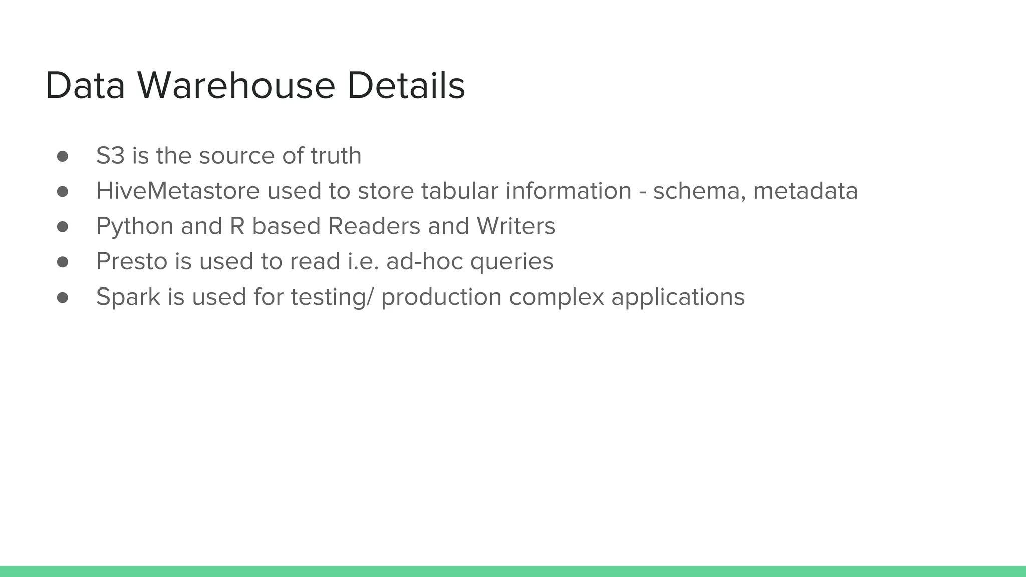Data Warehouse Details
● S3 is the source of truth
● HiveMetastore used to store tabular information - schema, metadata
● Python and R based Readers and Writers
● Presto is used to read i.e. ad-hoc queries
● Spark is used for testing/ production complex applications
 