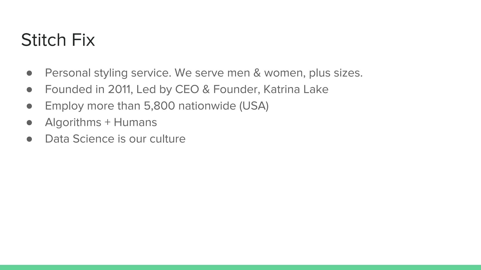 Stitch Fix
● Personal styling service. We serve men & women, plus sizes.
● Founded in 2011, Led by CEO & Founder, Katrina Lake
● Employ more than 5,800 nationwide (USA)
● Algorithms + Humans
● Data Science is our culture
 