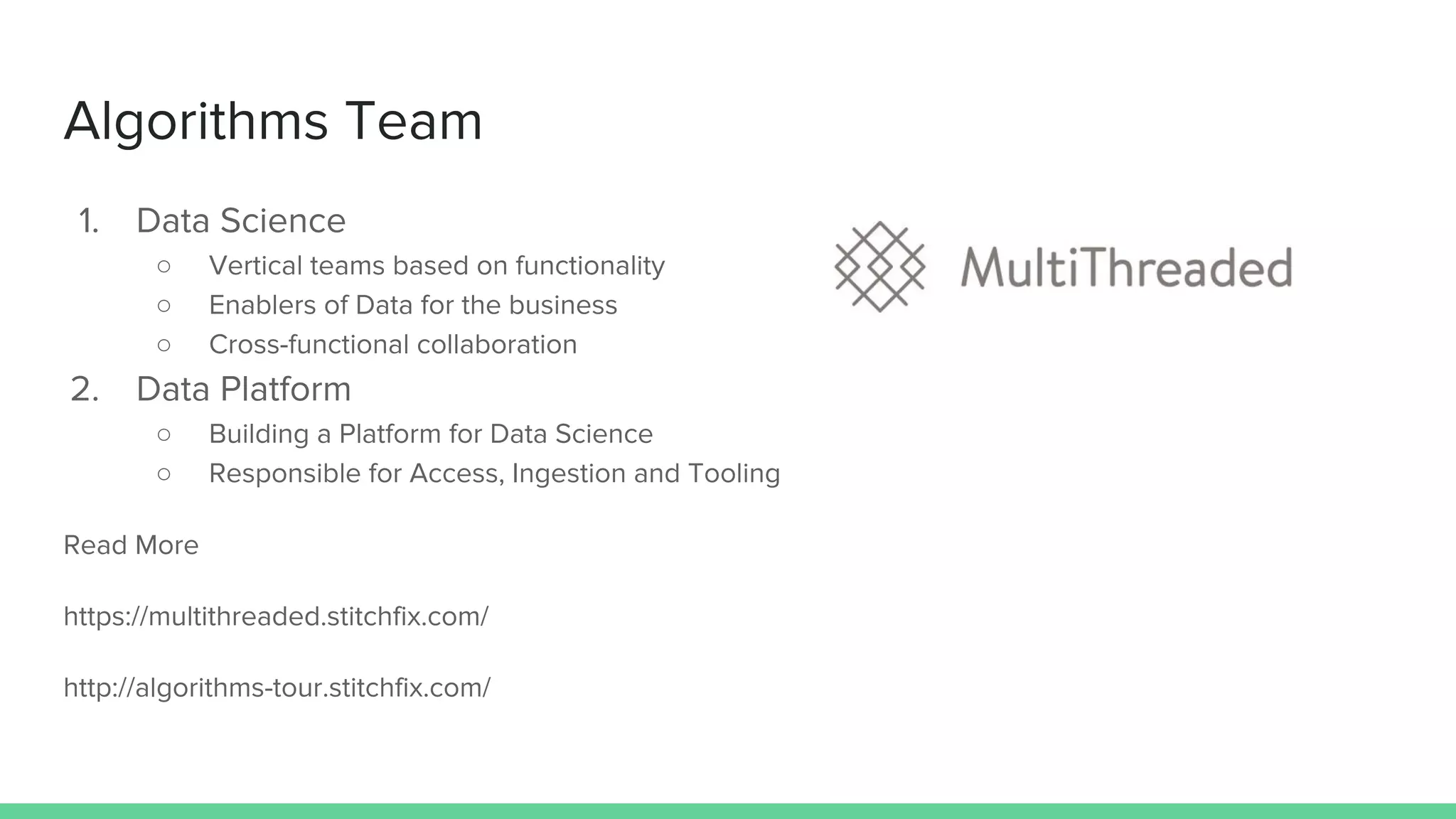 Algorithms Team
1. Data Science
○ Vertical teams based on functionality
○ Enablers of Data for the business
○ Cross-functional collaboration
2. Data Platform
○ Building a Platform for Data Science
○ Responsible for Access, Ingestion and Tooling
Read More
https://multithreaded.stitchfix.com/
http://algorithms-tour.stitchfix.com/
 