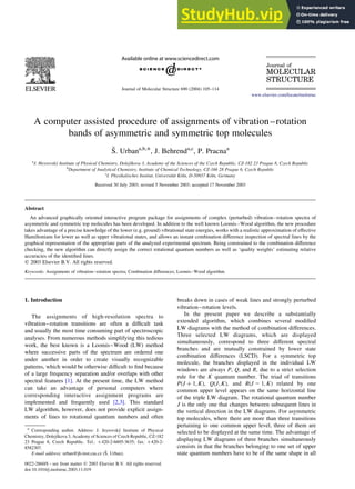 A computer assisted procedure of assignments of vibration–rotation
bands of asymmetric and symmetric top molecules
Š. Urbana,b,*, J. Behrenda,c
, P. Pracnaa
a
J. Heyrovský Institute of Physical Chemistry, Dolejškova 3, Academy of the Sciences of the Czech Republic, CZ-182 23 Prague 8, Czech Republic
b
Department of Analytical Chemistry, Institute of Chemical Technology, CZ-166 28 Prague 6, Czech Republic
c
I. Physikalisches Institut, Universität Köln, D-50937 Köln, Germany
Received 30 July 2003; revised 5 November 2003; accepted 17 November 2003
Abstract
An advanced graphically oriented interactive program package for assignments of complex (perturbed) vibration–rotation spectra of
asymmetric and symmetric top molecules has been developed. In addition to the well known Loomis–Wood algorithm, the new procedure
takes advantage of a precise knowledge of the lower (e.g. ground) vibrational state energies, works with a realistic approximation of effective
Hamiltonians for lower as well as upper vibrational states, and allows an instant combination difference inspection of spectral lines by the
graphical representation of the appropriate parts of the analyzed experimental spectrum. Being constrained to the combination difference
checking, the new algorithm can directly assign the correct rotational quantum numbers as well as ‘quality weights’ estimating relative
accuracies of the identified lines.
q 2003 Elsevier B.V. All rights reserved.
Keywords: Assignments of vibration–rotation spectra; Combination differences; Loomis–Wood algorithm
1. Introduction
The assignments of high-resolution spectra to
vibration–rotation transitions are often a difficult task
and usually the most time consuming part of spectroscopic
analyses. From numerous methods simplifying this tedious
work, the best known is a Loomis–Wood (LW) method
where successive parts of the spectrum are ordered one
under another in order to create visually recognizable
patterns, which would be otherwise difficult to find because
of a large frequency separation and/or overlaps with other
spectral features [1]. At the present time, the LW method
can take an advantage of personal computers where
corresponding interactive assignment programs are
implemented and frequently used [2,3]. This standard
LW algorithm, however, does not provide explicit assign-
ments of lines to rotational quantum numbers and often
breaks down in cases of weak lines and strongly perturbed
vibration–rotation levels.
In the present paper we describe a substantially
extended algorithm, which combines several modified
LW diagrams with the method of combination differences.
Three selected LW diagrams, which are displayed
simultaneously, correspond to three different spectral
branches and are mutually constrained by lower state
combination differences (LSCD). For a symmetric top
molecule, the branches displayed in the individual LW
windows are always P; Q; and R; due to a strict selection
rule for the K quantum number. The triad of transitions
PðJ þ 1; KÞ; QðJ; KÞ; and RðJ 2 1; KÞ related by one
common upper level appears on the same horizontal line
of the triple LW diagram. The rotational quantum number
J is the only one that changes between subsequent lines in
the vertical direction in the LW diagrams. For asymmetric
top molecules, where there are more than three transitions
pertaining to one common upper level, three of them are
selected to be displayed at the same time. The advantage of
displaying LW diagrams of three branches simultaneously
consists in that the branches belonging to one set of upper
state quantum numbers have to be of the same shape in all
0022-2860/$ - see front matter q 2003 Elsevier B.V. All rights reserved.
doi:10.1016/j.molstruc.2003.11.019
Journal of Molecular Structure 690 (2004) 105–114
www.elsevier.com/locate/molstruc
* Corresponding author. Address: J. Jeyrovský Institute of Physical
Chemistry, Dolejškova 3, Academy of Sciences of Czech Republic, CZ-182
23 Prague 8, Czech Republic. Tel.: þ420-2-6605-3635; fax: þ420-2-
8582307.
E-mail address: urban@jh-inst.cas.cz (Š. Urban).
 