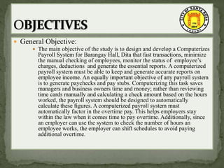  General Objective:
 The main objective of the study is to design and develop a Computerizes
Payroll System for Barangay Hall, Dita that fast transactions, minimize
the manual checking of employees, monitor the status of employee’s
charges, deductions and generate the essential reports. A computerized
payroll system must be able to keep and generate accurate reports on
employee income. An equally important objective of any payroll system
is to generate paychecks and pay stubs. Computerizing this task saves
managers and business owners time and money; rather than reviewing
time cards manually and calculating a check amount based on the hours
worked, the payroll system should be designed to automatically
calculate these figures. A computerized payroll system must
automatically factor in the overtime pay. This helps employers stay
within the law when it comes time to pay overtime. Additionally, since
an employer can use the system to check the number of hours an
employee works, the employer can shift schedules to avoid paying
additional overtime.
 