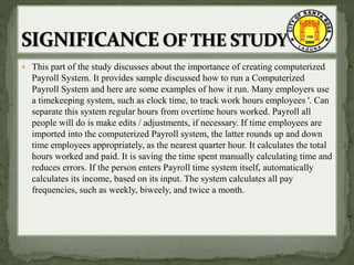  This part of the study discusses about the importance of creating computerized
Payroll System. It provides sample discussed how to run a Computerized
Payroll System and here are some examples of how it run. Many employers use
a timekeeping system, such as clock time, to track work hours employees '. Can
separate this system regular hours from overtime hours worked. Payroll all
people will do is make edits / adjustments, if necessary. If time employees are
imported into the computerized Payroll system, the latter rounds up and down
time employees appropriately, as the nearest quarter hour. It calculates the total
hours worked and paid. It is saving the time spent manually calculating time and
reduces errors. If the person enters Payroll time system itself, automatically
calculates its income, based on its input. The system calculates all pay
frequencies, such as weekly, biweely, and twice a month.
 