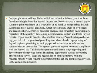  Only people attended Payroll data which the reduction is based, such as form
for withholding information federal income tax. Necessary you a manual payroll
system to print paychecks on a typewriter or by hand. A computerized Payroll
system has direct deposit capability, which saves money spent on live checks
and reconciliation. Moreover, paycheck and pay stub generation occurs rapidly,
regardless of the quantity. developing a computerized system and Prints Payroll
reports . If you want to double - check before printing Payroll stubs paychecks /
pay, just refer A computerized payroll system allows hard - copy printing of
Payroll registers pertaining to each pay period. Also saves its information
systems without boundaries .The system generates reports to ensure compliance
with tax Payroll tax. This includes quarterly and annual wage reporting and
development of employee forms. If a related departments such as accounting
office holding Payroll taxes and reconciliation of the company, print the
required reports would require the department through the computerized system.
to the corresponding report.
 
