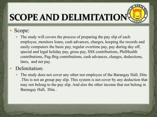  Scope:
 The study will covers the process of preparing the pay slip of each
employee, monitors loans, cash advances, charges, keeping the records and
easily computers the basic pay, regular overtime pay, pay during day off,
special and legal holiday pay, gross pay, SSS contributions, PhilHealth
contributions, Pag-Ibig contributions, cash advances, charges, deductions,
lates, and net pay.
 Delimitation:
 The study does not cover any other not employee of the Barangay Hall, Dita
.This is not an group pay slip. This system is not cover by any deduction that
may not belong to the pay slip. And also the other income that not belong in
Barangay Hall, Dita .
 