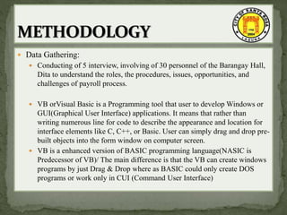  Data Gathering:
 Conducting of 5 interview, involving of 30 personnel of the Barangay Hall,
Dita to understand the roles, the procedures, issues, opportunities, and
challenges of payroll process.
 VB orVisual Basic is a Programming tool that user to develop Windows or
GUI(Graphical User Interface) applications. It means that rather than
writing numerous line for code to describe the appearance and location for
interface elements like C, C++, or Basic. User can simply drag and drop pre-
built objects into the form window on computer screen.
 VB is a enhanced version of BASIC programming language(NASIC is
Predecessor of VB)/ The main difference is that the VB can create windows
programs by just Drag & Drop where as BASIC could only create DOS
programs or work only in CUI (Command User Interface)
 