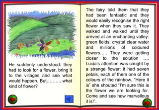 The fairy told them that they
                                     had been fantastic and they
                                     would easily recognise the right
                                     flower when they saw it. They
                                     walked and walked until they
                                     arrived at an enchanting valley:
                                     green fields, crystal clear water
                                     and millions of coloured
                                     flowers….. They were getting
                                     closer to the solution ….
He suddenly understood: they         Lucia’s attention was caught by
had to look for a flower, bring it   a strange flower: it had seven
to the villages and see what         petals, each of them one of the
would happen. But………..what           colours of the rainbow. “Here it
kind of flower?                      is” she shouted “I’m sure this is
                                     the flower we are looking for.
                                     Come and see how marvellous
                                     it is!”.
 