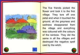 The five friends picked the
flower and took it to the first
village. They tore off one
petal and when it touched the
ground, all the greyness and
sadness disappeared from
the village and everything
was coloured with the colours
of the rainbow. They did the
same in all the villages and
destroyed the negative spell
cast by the witch.
 
