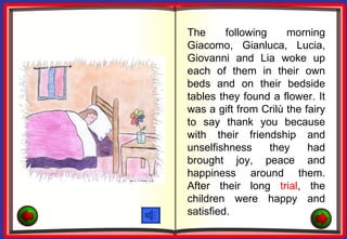 The      following    morning
Giacomo, Gianluca, Lucia,
Giovanni and Lia woke up
each of them in their own
beds and on their bedside
tables they found a flower. It
was a gift from Crilù the fairy
to say thank you because
with their friendship and
unselfishness      they    had
brought joy, peace and
happiness around them.
After their long trial, the
children were happy and
satisfied.
 