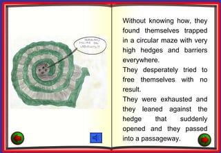 Without knowing how, they
found themselves trapped
in a circular maze with very
high hedges and barriers
everywhere.
They desperately tried to
free themselves with no
result.
They were exhausted and
they leaned against the
hedge       that   suddenly
opened and they passed
into a passageway.
 