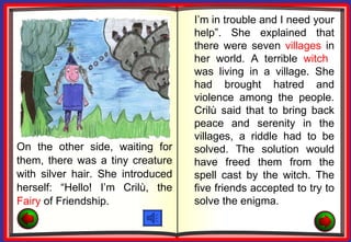 I’m in trouble and I need your
                                   help”. She explained that
                                   there were seven villages in
                                   her world. A terrible witch
                                   was living in a village. She
                                   had brought hatred and
                                   violence among the people.
                                   Crilù said that to bring back
                                   peace and serenity in the
                                   villages, a riddle had to be
On the other side, waiting for     solved. The solution would
them, there was a tiny creature    have freed them from the
with silver hair. She introduced   spell cast by the witch. The
herself: “Hello! I’m Crilù, the    five friends accepted to try to
Fairy of Friendship.               solve the enigma.
 