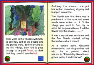 Suddenly Lia shouted…she put
                                       her foot on something slippery and
                                       bumped into a tree.
                                       The friends saw that there was a
                                       parchment on the trunk and some
                                       words were written on it: ”If the
                                       village you want to free, try to
                                       solve the enigma with me. Find the
                                       flower with the power……….”
                                       It was a mysterious sentence and
They went to the villages with Crilù   the five friends started asking
to see how sad all the people and      themselves what it meant.
the places were. Before arriving at    At a certain point, Giovanni
the first village, they had to pass    remembered that his grandma had
through a tangled forest, so dark      told him a proverb about
that they couldn’t see the trail.      friendship: ”Friendship like a flower
                                       grows, water it and it shows”
 