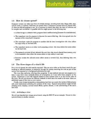 1.5 How do VIruses spread?
Computer viruses can infect any form of writable storage, including bard disk, floppy disk, tape,
optical media, or memory. Infections can spread when a computer is booted from an infected disk,
or when an infected program is run. It is important to realize that often the chain of infection can
be complex and convoluted. A possible infection might spread in the following way:
• A client brings in a diskette with a program that is malfunctioning (because of a viral infection).
• The consultant runs the program to discover the cause of the bug-the virus spreads into the
memory of the consultant's computer.
• The consultant copies the program to another disk for later investigation-the virus infects
the copy utility on the hard disk.
• The consultant moves on to other work preparing a letter-the virus infects the screen editor
on the hard disk.
• The system is switched off and rebooted the next day-the virus is cleared from memory, only
to be reinstalled when eitber the screen editor or copy utility is used next.
• Someone invokes the infected screen editor across a network link, thus infecting their own
system.
1.6 The three stages of a virus's life
For a virus to spread, its code must be executed. This can occur either as the direct result of a user
invoking an infected program, or indirectly through the system executing the code as part of the
system boot sequence or a background administration task.
The virus then replicates, infecting other programs. It may replicate into just one program at a
time, it may infect some randomly-chosen set of programs, or it may infect every program on the
system. Sometimes a virus will replicate based on some random event or on tbe current value of
the clock. We will not discuss tbe different methods in detail since the result is the same: there are
additional copies of the virus on your system.
Finally, most viruses incorporate a manipulation task tbat can consist ofa variety of effects (some
odd, some malevolent) indicating the presence of tbe virus. Typical manipulations might include
amusing screen displays, unusual sound effects, system reboots, or the reformatting of the user's
hard disk.
1.6.1 Activating a virus
We will now describe how viruses are activated, using the IBM PC as our example. Viruses in other
systems behave in similar manners.
5
 