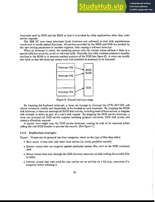 interrupts used by DOS and the BIOS so that it is invoked by other applications when they make
service requests.
The IBM PC uses many interrupts (both hardware and software) to deal with asynchronous
events and to invoke system functions. All services provided by the BIOS and DOS are invoked by
the user storing parameters in machine registers, then causing a software interrupt.
When an interrupt is raised, the operating system calls the routine whose address it finds in a
special table known as the vedoror interrupt table. Normally this table contains pointers to handler
routines in the ROM or in memory resident portions of the DOS (see figure 6). A virus can modify
this table so that the interrupt causes viral code (resident in memory) to be executed.
Interrupt 13h I-
..... BIOS
ｾ
ROM
Interrupt 14h
...
V
DOS
Interrupt 21h
Figure 6: Normal interrupt usage
By trapping the keyboard interrupt, a virus can arrange to intercept the CTRL·ALT-DEL soft
reboot command, modify user keystrokes, or be invoked on each keystroke. By trapping the BIOS
disk interrupt, a virus can intercept all BIOS disk activity, including reads ofboot sectors, or disguise
disk accesses to infect as part of a user's disk request. By trapping the DOS service interrupt, a
virus can intercept aU DOS service requests including program execution, DOS disk access, and
memory allocation requests.
A typical virus might trap the DOS service interrupt, causing its code to be executed before
calling the real DOS handler to process the request. (See figure 7.)
1.6.2 Replication strategies
Types Viruses can be grouped into four categories, based on the type of files they infect:
• Boot sector viruses that only infect boot sectors (or rarely, partition records)
• System viruses that are targeted against particular system files, such as the DOS command
shell
• Direct viruses that scan through the DOS directory structure on disk looking for suitable files
to infect
• Indirect viruses that wait until the user carries out an activity on a file (e.g., execution of a
program) before infecting it
10
 