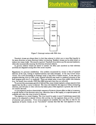 Interrupt 13h
-.. BIOS
ｾ ROM
Interrupt 14h e-
...
DOS ｾ
In'","P' 21h 1
VIRUS I-
Figure 7: Interrupt vectors with TSR virus
Transient viruses are always direct in that they attempt to infect one or more files (usually in
t.he same directory or home directory) before terminating. Resident viruses can be eit.her direct or
indirect (or worse, both). The recently reported Tracehack virus infects any file executed (indirect),
while also incrementally scanning the directory structure (direct).
In general, indirect viruses are slower to spread, but often pass unnoticed as their infection
activities are disguised among other disk access requests.
Signatures to prevent reinfection One problem encountered by viruses is t.hat of repeated
infect.ion of the host, leading to depleted memory and early detection. In the case of boot sector
viruses, this could (depending on strategy) cause a long chain of linked sectors. In the case of a
program-infecting virus (or link virus), repeated infection may result in continual extension of the
host program each time it is reinfected. There are indeed some viruses that exhibit this behavior
(e.g., the Israeli virus extends .EXE files 1808 bytes each time they are infected).
To prevent t.his unnecessary growth of infected files, many viruses implant a unique signature that
signals that the file or sector is infected. The virus will check for this signature before attempting
infection, and will place it when infection has taken place; if the signature is present, the virus will
not reinfect the host.
A virus signature can be a characteristic sequence ofbytes at a known offset on disk or in memory,
a specific feature of the directory entry (e.g., alterat.ion t.ime or file lengt.h), or a special system call
available only when t.he virus is active in memory.
The signature is a mixed blessing. The virus would be easier to spot if reinfections caused disk
space to be exhausted or showed obvious disk activity, but the signature does provide a method
of detection and protection. Virus sweep programs are available that scan files on disk for t.he
signatures of known viruses, as are "inoculation" routines that fake the viral signature in clean
11
 