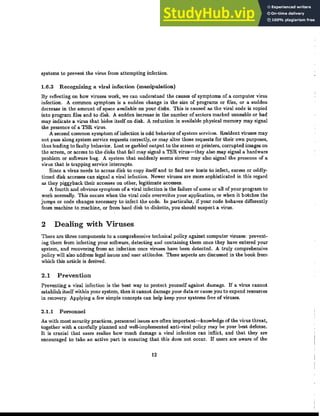 systems to prevent the virus from attempting infection.
1.6.3 Recognizing a viral infection (manipulation)
By reflecting on how viruses work, we can understand the causes of symptoms of a computer virus
infection. A conunon symptom is a sudden change in the size of programs or files, or a sudden
decrease in the amount of space available on your disks. This is caused as the viral code is copied
into program files and to disk. A sudden increase in the number of sectors marked unusable or bad
may indicate a virus that hides itself on disk. A reduction in available physical memory may signal
the presence of a TSR virus.
A second conunon symptom of infection is odd behavior of system services. Resident viruses may
not pass along system service requests correctly, or may alter those requests for their own purposes,
thus leading to faulty behavior. Lost or garbled output to the screen or printers, corrupted images on
the screen, or access to the disks that fail may signal a TSR virus-they also may signal a hardware
problem or software bug. A system that suddenly seems slower may also signal the presence of a
virus that is trapping service interrupts.
Since a virus needs to access disk to copy itself and to find new hosts to infect, excess or ｯ､､ｬｹｾ
timed disk accesses can signal a viral infection. Newer viruses are more sophisticated in tbis regard
as they piggyback their accesses on other, legitimate accesses.
A fourth and obvious symptom of a viral infection is the failure of some or all of your program to
work normally. This occurs when t.he viral code overwrites your application, or when it botches the
jumps or code changes necessary to infect the code. In particular, if your code behaves differently
from machine to machine, or from hard disk to diskette, you should suspect a virus.
2 Dealing with Viruses
There are three components to a comprehensive technical policy against computer viruses: prevent-
ing them from infecting your sonware, detecting and containing them once they have entered your
system, and recovering from an infection once viruses have been detected. A truly comprehensive
policy will also address legal issues and user attitudes. These aspects are discussed in the book from
which this article is derived.
2.1 Prevention
Preventing a viral infection is the best way to protect yourself against damage. If a virus cannot
establish itselfwlthin your system, then it cannot damage your data or cause you to expend resources
in recovery. Applying a few simple concepts can help keep your systems free of viruses.
2.1.1 Personnel
As with most security practices, personnel issues are often important-knowledge of the virus threat,
together with a carefully planned and well-implemented anti-viral policy may be your best defense.
It is crucial that users realize how much damage a viral infection can inflict, and that they are
encouraged to take an active part in ensuring that this does not occur. If users are aware of the
12
 