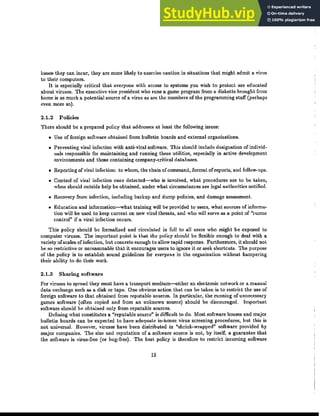 losses they can incur, they are more likely to exercise caution in situations that might admit a virus
to their computers.
It is especially critical that everyone with access to systems you wish to protect are educated
about viruses. The executive vice president who runs a game program from a diskette brought from
home is as much a potential source of a virus as are the members of the programming staff (perhaps
even more so).
2.1.2 Policies
There should be a prepared policy that addresses at least the following issues:
• Use of foreign software obtained from bulletin boards and external organizations.
• Preventing viral infection with anti-viral software. This should include designation of individ-
uals responsible for maintaining and running these utilities, especially in active development
environments and those containing company-critical databases.
• Reporting ofviral infection: to whom, the chain ofcommand, format of reports, and ｦｯｬｬｯｷｾｵｰｳＮ
• Control of viral infection once detected-who is involved, what procedures are to be taken,
when should outside help be obtained, under what circumstances are legal authorities notified.
• Recovery from infection, including backup and dump policies, and damage assessment.
• Education and information-what training will be provided to users, what sources of informa-
tion will be used to keep current on new viral threats, and who will serve as a point of "rumor
control" if a viral infection occurs.
This policy should be formalized and circulated in full to all users who might be exposed to
computer viruses. The important point is that the policy should be flexible enough to deal with a
variety ofscales of infection, but concrete enough to allow rapid response. Furthermore, it should not
be so restrictive or unreasonable that it encourages users to ignore it or seek shortcuts. The purpose
of the policy is to establish sound guidelines for everyone in the organization without hampering
their ability to do their work.
2.1.3 Sharing software
For viruses to spread they must have a transport medium---either an electronic network or a manual
data exchange such as a disk or tape. One obvious action that can be taken is to restrict the use of
foreign software to that obtained from reputable sources. In particular, the running of unnecessary
games software (often copied and from an unknown source) should be discouraged. Important
software should be obtained only from reputable sources.
Defining what constitutes a "reputable source" is difficult to do. Most software houses and major
bulletin boards can be expected to have adequate in-house virus screening procedures, but this is
not universal. However, viruses have been distributed in Ｂｳｨｲｩｮｫｾｷｲ｡ｰｰ･､Ｂ software provided by
major companies. The size and reputation of a software source is not, by itself, a guarantee that
the software is virus-free (or bug-free). The best policy is therefore to restrict incoming software
13
 