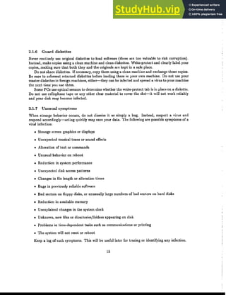 2.1.6 Guard diskettes
Never routinely use original diskettes to load sofhvare (these are too valuable to risk corruption).
Instead, make copies using a clean machine and clean diskettes. Write-protect and clearly label your
copies, making sure that both they and the originals are kept in a safe place.
Do not share diskettes. If necessary, copy them using a clean machine and exchange those copies.
Be sure to reformat returned disket.tes before loading them in your own machine. Do not use your
master diskettes in foreign machines, either-they can be infected and spread a virus to your machine
the nc>..-t time you use them.
Some PCs use optical sensors to determine whether the write-protect tab is in place on a diskette.
Do not use cellophane tape or any other clear material to cover the slot-it will not work reliably
and your disk may become infected.
2.1.7 Unusual symptoms
When strange behavior occurs, do not dismiss it as simply a bug. Instead, suspect a virus and
respond accordingly-acting quickly may save your data. The following are possible symptoms of a
viral infection:
• Strange screen graphics or displays
• Unexpected musical tones or sound effects
• Alteration of text or commands
• Unusual behavior on reboot
• Reduction in system performance
• Unexpected disk access patterns
• Changes in file length or alteration times
• Bugs in previously reliable software
• Bad sectors on floppy disks, or unusually large numbers of bad sectors on hard disks
• Reduction in available memory
• Unexplained changes in the system clock
• Unknown, new files or directories/folders appearing on disk
• Problems in time-dependent tasks such as communications or printing
• The system will not reset or reboot
Keep a log of such symptoms. This will be useful later for tracing or identifying any infection.
15
 