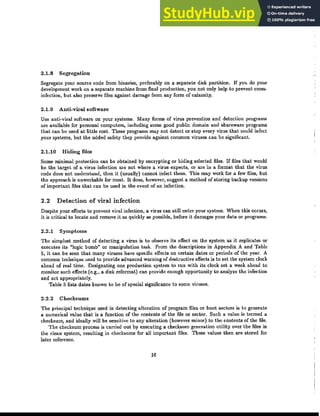 2.1.8 Segregation
Segregate your source code from binaries, preferably on a separate disk partition. If you do your
development work on a separate machine from final production, you not only help to prevent cross-
infection, but also preserve files against damage from any form of calamity.
2.1.9 Anti-viral software
Use anti·viral software on your systems. Many forms of virus prevention and detection programs
are available for personal computers, including some good public domain and shareware programs
that CIlD be used at lit,Lle cost. These programs may not detect or stop every virus that could infect
your systems, but the added safety they provide against common viruses can be significant.
2.1.10 Hiding files
Some minimal protection can be obtained by encrypting or hiding selected files. If files that would
be the target of a virus infection are not where a virus expects, or are in a format that the virus
code does not understand, then it (usually) cannot infect them. This may work for a few files, but
the approach is unworkable for most. It does, however, suggest a method of storing backup versions
of important files that can be used in the event of an infection.
2.2 Detection of viral infection
Despite your efforts to prevent viral infection, a virus can still enter your system. When this occurs,
it is critical to locate and remove it as quickly as possible, before it damages your data or programs.
2.2.1 SymptOIns
The simplest method of detecting a virus is to observe its effect on the system as it replicates or
executes its "logic bomb" or manipulation task. From the descriptions in Appendix A and Table
5, it can be seen that many viruses have specific effects on certain dates or periods of the year. A
common technique used to provide advanced warning of destructive effects is to set the system clock
ahead of real time. Designating one production system to run with its clock set a week ahead to
monitor such effects (e.g., a disk reformat) can provide enough opportunity to analyze the infection
and act appropriately.
Table 5 lists dates known to be of special significance to some viruses.
2.2.2 Checksums
The principal technique used in detecting alteration of program files or boot sectors is to generate
a numerical value that is a function of the contents of the file or sector. Such a value is termed a
checksum, and ideally will be sensitive to any alteration (however minor) to the contents of the file.
The checksum process is carried out by executing a checksum generation utility over the files in
the clean system, resulting in checksums for all important files. These values then are stored for
later reference.
16
 