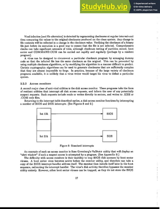 Viral infection (and file alteration) is detected by regenerating checksums at regular intervals and
then comparing the values to the original checksums produced on the clean system. Any change in
file contents will be reflected in a change in the checksum value. Verifying the checksum of a binary
file just before its execution is a good way to ensure that the file is not infected. Comprehensive
checks can take significant amounts of time, although checksum testing of partition record, boot
sector and COMMAND.COM can be carried out rapidly and regularly (perhaps by a resident
program).
A virus can be designed to circumvent a particular checksum program by arranging dummy
code so that the infected file has the same checksum as the original. This can be prevented by
using multiple checksum algorithms, or by modifying the algorithm in a manner difficult to predict.
Certain cryptographic algorithms can be used to generate checksums that are sufficiently complex
that they are almost impossible to forge. In practice, because of the large variety of checksum
programs available, it is unlikely that a virus writer would target his virus to defeat a particular
system.
2.2.3 Access monitors
A second major class of anti-viral utilities is the disk access monitor. These programs take the form
of resident utilities that intercept all disk access requests, and inform the user of any potentially
suspect requests. Such requests include reads or writes directly to sectors, and writes to .EXE or
.COM code files.
Returning to the interrupt table described earlier, a disk access monitor functions by intercepting
a number of BIOS and DOS interrupts. (See Figures 8 and 9.)
Int 13h BIOS
Int 21h DOS
Figure 8: Standard interrupts
An example of such an access monitor is Ross Greenberg's FluShot+ utility that will display an
"alert window" if such a suspect access is attempted by a program. (See Appendix B.)
The difficulty with access monitors is their inability to trap BIOS disk accesses by boot sector
viruses. A boot sector virus becomes active before the monitor utility, and therefore can take a
copy of the BIOS interrupt handler address itself. The monitor then installs itself later in the boot
sequence, redirecting the interrupt handler. The virus's disk activity therefore bypasses the monitor
utility entirely. However, other boot sector viruses can he trapped, as they do not store the BIOS
17
 