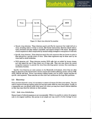 Virus Int 13h BIOS
ｾ Monitor
V
Int 21h DOS
Figure 11: Boot virus detected by monitor
• Generic virus detectors. These detectors search code files for sequences that might indicate a
virus, including reads or writes to sectors, disk format instructions, directory search instruc-
tions, terminate and stay resident commands, and suspect strings or file names. Recognition
of such sequences is often complicated by unusual coding strategies or encryption of viral code.
• Specific virus detectors. These detectors search for code sequences that are known to exist in
files infected by a specific strain of virus. Often these signatures may be those used by the
virus itself to avoid reinfection.
• DOS signature call. These detectors monitor DOS calls that are added by known viruses,
and they signal the user if they detect one of these calls. They also may return the correct
recognition sequence to prevent the virus from infecting system memory, thus exercising an
inoculation function.
Specific virus detectors are most common in the Macintosh environment, where they are often
based on detection of the characteristic resource names and numbers added by viruses, such as nVIR,
AIDS, MEV# and Hpat. Newer, non-resource adding viruses, such as' ANTI, require searches for
specific code sequences. These searches are often slow and cumbersome for large disk partitions.
2.3 Recovery
Once you havedeLecled a virus, it is necessary to remove all traces of it from your system. You also
need to remove it from any backup copies you may have made while the virus was present. Finally, as
a responsible user, you should notify other users with whom you may have shared infected diskeUes
so that they may check for infection on their systems.
2.3.1 Link virus disinfection
Manual repair of infected programs is not recommended. While it is possible to restore the program
code to its original condition, this process is not simple and may result in further damage to your
19
 