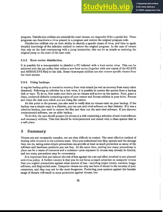 program. Disinfection utilities are available for most viruses; see Appendix B for a partial list. These
programs can deactivate a virus present in a program and restore the original program code.
Disinfection utilities rely on their ability to identify a specific strain of virus, and then to apply
detailed knowledge of the infection method to restore the original program. In the case of viruses
that rely on the host commencing with a jump instruction, this can be as simple as restoring the
original jump to the start of the host code.
2.3.2 Boot sector disinfection
It is possible for a non-specialist to disinfect a PC infected with a boot sector virus. This can be
achieved with the sys utility that writes a new boot sector (together with new copies of the IQ.SYS
and MSDQS.SYS files) to the disk. Some virus-repair utilities can also remove specific viruses from
the boot sectors.
2.3.3 Using backups
A regular backup policy is crucial to recovery from viral attack (as well as recovery from many other
disasters). Following an infection by a link virus, it is possible to restore the system from a backup
disk or tape. To do so, flrst make sure there are no viruses still active on the system. Next, place a
clean, protected diskette containing copies of your restore and format utilities in your drive. Format
and clean the disk onto which you are doing the restore.
At this point in the process, you also need to verify that no viruses exist on your backup. If the
backup was a simple copy to a diskette, you can run ｡ｮｴｩｾｶｩｲ｡ｬ software on that diskette. If it was a
selective bad.up, you need to restore the files and then run the anti-viral software. If you discover
contaminated software, use an older backup.
To do this, the user should prepare (in advance) a disk containing a selection of anti-viral software
and necessary utilities. This disk should be write-protected and stored with a clean system disk in
a safe place.
3 Summary
Viruses are not necessarily complex, nor are they difficult to controL The most effective method of
dealing with viruses is to use common sense. Once you understand how they operate and the damage
they can do, taking some simple precautions can provide at least as much protection as many of the
software and hardware products you can buy. At the same time, putting too many precautions in
place can be a waste of resources and a nuisance-your exposure to viruses may already be limited,
and too many precautions may be unnecessary.
It is important that you balance the risk ofloss against the cost and effort involved in any planned
anti-virus policy. A further concern is that you do not focus so much attention on computer viruses
that you neglect precautions against other sources of loss-including trojan horses, crackers, buggy
software, and disgruntled users. Computer viruses are only one form of threat to the security of your
computers, and they may not be the most dangerous. Protecting your systems against the broader
range of threats will result in some protection against viruses, too.
20
 