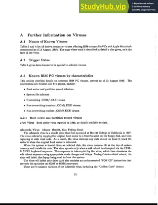 A Further Information on Viruses
A.l Names of Known Viruses
Tables 2 and 4 list all known computer viruses affecting IBM-compatible PCs and Apple Macintosh
computers (as of 15 August 1989). The page where each is described in detail is also given, as is the
type of the virus.
A.2 Trigger Dates
Table 5 gives dates known to be special to selected viruses.
A.3 Known lliM PC viruses by characteristics
This sedion provides details on common IBM PC viruses, current as of 15 August 1989, The
descriptions are divided into five groups, namely:
• Boot sector and partition record infectors
• System file infectors
• Overwriting .COM/.EXE viruses
• Non-overwriting transient .COMj.EXE viruses
• ｎｯｮｾｯｶ･ｲｷｲｩｴｩｮｧ resident .COMj.EXE viruses
A.3.l Boot sector and partition record viruses
2730 Virus Boot sector virus reported in 1989, no details available to date.
Alameda Virus Aliases: Merritt, Yale, Peking, Seoul
The Alameda virus is a simple virus that first appeared at Merritt College in California in 1987.
The virus infects by copying the original boot sector to a fixed location on the floppy disk, and then
replacing it with viral code. As a result, the virus destroys any data stored on head 0, track 39,
sector 8 when the original boot sector is relocated.
When the system is booted from an infected disk, the virus reserves lK at the top of system
memory and installs its code. The virus spreads only when a soft reboot is attempted via the CTRl-
AlT-DEL keyboard sequence. This sequence is intercepted by the virus, which then simulates the
soft reboot sequence using appropriate mode changes and delays. During this simulated reboot, the
virus will infect the floppy being used to boot the system.
The virus will infect only drive A; it also contains an undocumented "POP CS» instruction that
prevents its operation on 80286 or 80386 processors.
There are 9 common variants of the Alameda virus, including the "Golden Gate" strains.
21
 