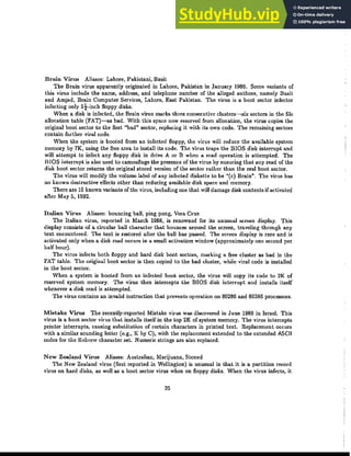 Brain Virus Aliases: Lahore, Pakistani, Basit
The Brain virus apparently originated in Lahore, Pakistan in January 1986. Some variants of
this virus include the name, address, and telephone number of the alleged authors, namely Basit
and Amjad, Brain Computer Services, Lahore, East Pakistan. The virus is a boot sector infector
infecting only 5t-inch floppy disks.
When a disk is infected, the Brain virus marks three consecutive clusters-six sectors in the file
allocation table (FAT)-as bad. With this space now reserved from allocation, the virus copies the
original boot sector to the first "bad" sector, replacing it with its own code. The remaining sectors
contain further viral code.
When the system is booted from an infected floppy, the virus will reduce the available system
memory by 7K, using the free area to install its code. The virus traps the BIOS disk interrupt and
will attempt to infect any floppy disk in drive A or B when a read operation is attempted. The
BIOS interrupt is also used to camouflage the presence of the virus by ensuring that any read of the
disk hoot sector returns the original stored version of the sector rather than the real boot sector.
The virus will modify the volume label of any infected diskette to be "(c) Brain". The virus has
no known destructive effects other than reducing available disk space and memory.
There are 10 known variants of the virus, including one that will damage disk contents ifactivatcd
after May 5, 1992.
Italian Virus Aliases: bouncing ball, ping pong, Vera Cruz
The Italian virus, reported in March 1988, is renowned for its unusual screen display. This
display consists of a circular ball character that bounces around the screen, traveling through any
text encountered. The text is restored after the ball has passed. The screen display is rare and is
activated only when a disk read occurs in a small activation window (approximately one sccond per
half hour).
The virus infects both floppy and hard disk boot sectors, marking a free cluster as bad in the
FAT table. The original boot sector is then copied to the bad cluster, while viral code is installed
in the boot seelor.
When a system is booted from an infected boot sector, thc virus will copy its code to 2K of
reserved system memory. The virus then intercepts the BIOS disk interrupt and installs itself
whenever a disk read is attempted.
The virus contains an invalid instruction that prevents operation on 80286 and 80386 processors.
Mistake Virus The recently-reported Mistake virus was discovered in June 1989 in Israel. This
virus is a boot sector virus that installs itself in the top 2K of system memory. The virus intercepts
printer interrupts, causing substitution of certain characters in printed text. Replacement occurs
with a similar sounding letter (e.g., K bye), with the replacement extended to the extended ASCII
codes for the Hebrew charader set. Numeric strings are also replaced.
New Zealand Virus Aliases: Australian, Marijuana, Stoned
The New Zealand virus (first rcported in Wellington) is unusual in that it is a partition record
virllS on hard disks, as well as a boot sector virus when on floppy disks. When the virus infects, it
25
 