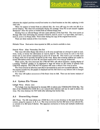 relocates the original partition record/boot sector to a fIxed location on the disk, replacing it with
viral code.
When the system is booted from an infected disk, the virus will copy its code into 2K of re-
served memory. The virus will occasionally display the message "Your PC is now stoned! Legalise
Marijuana" when the system is booted from an infected floppy disk.
Booting from an infected floppy will also cause infection of the hard disk. The virus causes no
damage other than destroying the contents of head 0, track 0, sector 7 on hard disks, and head 1,
track 0, sector 3 on floppy disks. This is done during the copy of the original boot sector.
There are three variants of this virus known.
Nichols Virus Boot sector virus reported in 1989, no details available to date.
Search Virus Alias: Venezuelan, Den Zuk
This virus will infect floppy disk drives A or B every second time an attempt is made to read,
write, verify, or format the information at track 0, head 0. The virus stores its code in the boot
sector and in nine sectors commencing at sector 33 of track 40. This track is not normally used
on floppy disks but is specially formatted by the virus. Many disk scanning utilities are unable to
access information stored on track 40, and hence much of the virus may go undetected.
When active, the virus intercepts the ｃｔｒｬｾａｬｔＢｄｅｬ soft reboot sequence, causing display of
a striking "DenZuk" graphic to be displayed in large red letters on the screen of systems with
C/E/VGA adapters. The CTRl-AlT-F5 sequence will cause a reboot if the virus is active.
The virus contains an infection count that is incremented on each new successful infection. When
the counter exceeds two, the graphic is displayed and the disk label on any infected disk is changed
to Y.C.1.E.R.P.
The virus will replace occurrences of the Brain virus on disk. There are six known variants of
this virus.
A.4 System File Viruses
Lehigh Virus Aliases: none
The Lehigh virus was discovered in Autumn 1987j it infects only COMMAND.COM files. The
date of the COMMAND.COM file is not restored after infection and can be used to detect the
virus. The virus destroys the FAT table after infecting four further files.
A.5 Overwriting viruses
405 Virus The 405 virus infects one .COM file in the current directory in the next drive from
cmrcnt, using the sequence A, B, C, A. The virus overwrites the first 405 bytes of the infected file,
or extends it to 405 bytes if shorter. The signature mechanism is faulty and multiple reinfections
can occur.
26
 