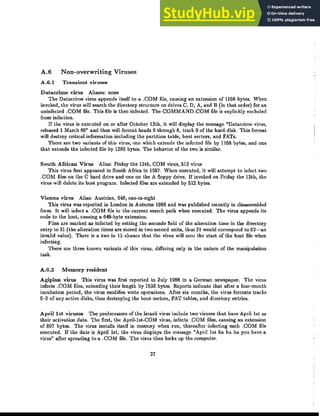 A.6 Non-overwriting Viruses
A.G.! Transient viruses
Datacrime virus Aliases: none
The Datacrime virus appends itself to a .COM file, causing an extension of 1168 bytes. When
invoked, the virus will search the directory structure on drives C, D, A, and B (in that order) for an
uninfected .COM file. This file is then infected. The COMMAND.COM file is explicitly excluded
from infection.
If the virus is executed on or after October 13th, it will display the message "Datacrime virus,
released 1 March 89" and then will format heads 0 through 8, track 0 of the hard disk. This format
will destroy critical information including the partition table, boot sectors, and FATs.
There are two variants of this virus, one which extends the infected file by 1168 bytes, and one
that extends the infected file by 1280 bytes. The behavior of the two is similar.
South African Virus Alias: Friday the 13th, COM virus, 512 virus
This virus first appeared in South Africa in 1987. When executed, it will attempt to infect two
.COM files on the C hard drive and one on tbe A floppy drive. If invoked on Friday the 13th, the
virus will delete its bost program. Infected files are extended by 512 bytes.
Vienna virus Alias: Austrian, 648, one-in-eight
This virus was reported in London in Autumn 1988 and was published recently in disassembled
form. It will infect a .COM file in the current search path when executed. The virus appends its
code to the host, causing a 648-byte extension.
Files are marked as infected by setting the seconds field of the alteration time in the directory
entry to 31 (the alteration times are slored in two second units, thus 31 would correspond to 62-an
invalid value). There is a two in 15 chance that the virus will zero the start of the host file when
infecting.
There are three known variants of this virus, differing only in the nature of the manipulation
task.
A.6.2 Memory resident
Agiplan virus This virus was first reported in July 1988 in a German newspaper. The virus
infects .COM files, extending their length by 1536 bytes. Reports indicate that after a four-month
incubation period, the virus modifies write operations. After six months, the virus formats tracks
0-3 of any active disks, thus destroying the boot sectors, FAT tables, and directory entries.
Aprillst vD.-uses The predecessors of the Israeli virus include two viruses that have April 1st as
their activation date. The first, the April·lst·COM virus, infects .COM files, causing an extension
of 897 bytes. The virus installs itself in memory when run, thereafter infecting each .COM file
executed. If the date is April 1st, the virus displays the message "April 1st ha ha ha you have a
virus" after spreading to a .COM file. The virus then locks up the computer.
27
 